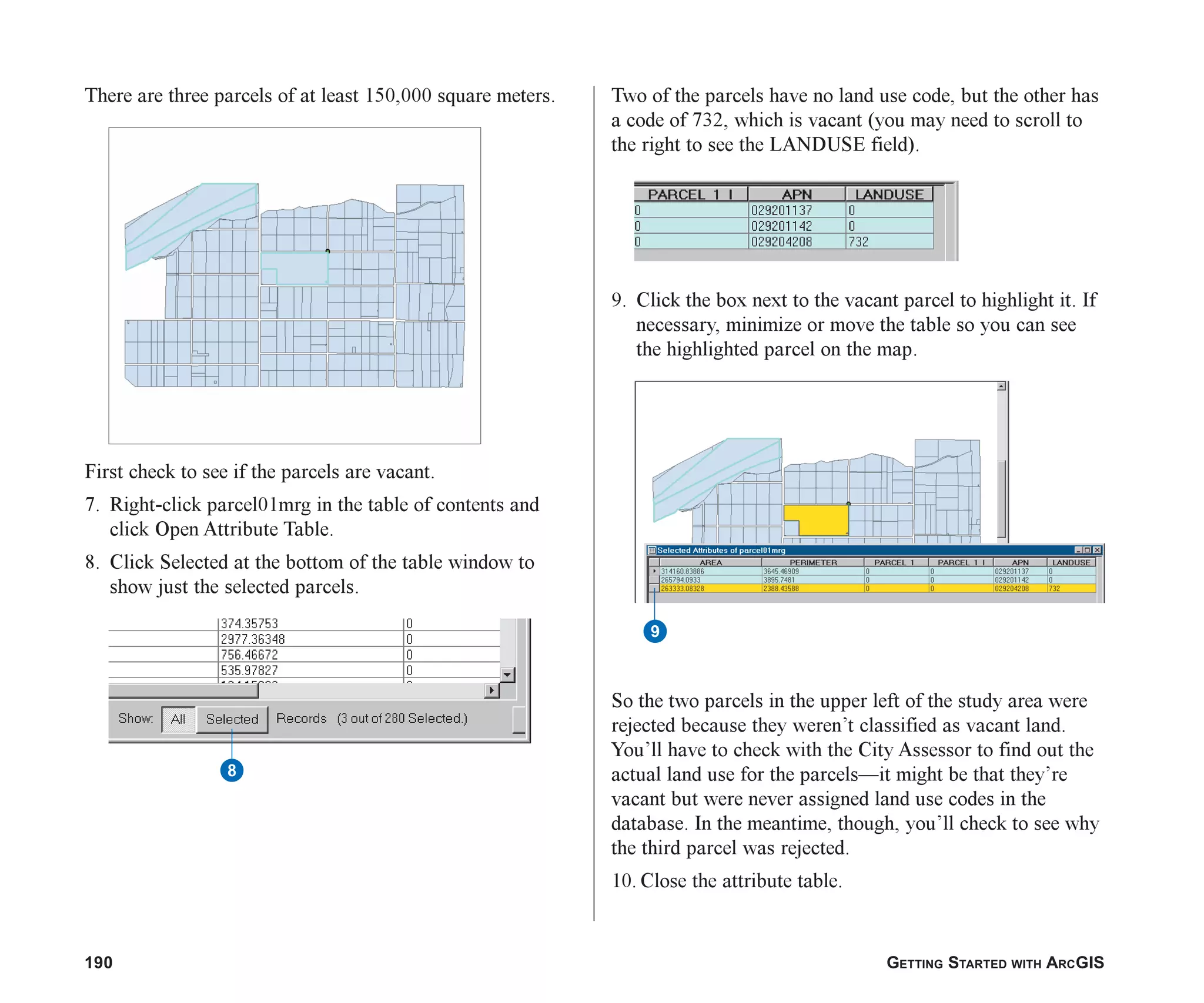 190 GETTING STARTED WITH ARCGIS
There are three parcels of at least 150,000 square meters.
First check to see if the parcels are vacant.
7. Right-click parcel01mrg in the table of contents and
click Open Attribute Table.
8. Click Selected at the bottom of the table window to
show just the selected parcels.
Two of the parcels have no land use code, but the other has
a code of 732, which is vacant (you may need to scroll to
the right to see the LANDUSE field).
9. Click the box next to the vacant parcel to highlight it. If
necessary, minimize or move the table so you can see
the highlighted parcel on the map.
So the two parcels in the upper left of the study area were
rejected because they weren’t classified as vacant land.
You’ll have to check with the City Assessor to find out the
actual land use for the parcels—it might be that they’re
vacant but were never assigned land use codes in the
database. In the meantime, though, you’ll check to see why
the third parcel was rejected.
10. Close the attribute table.
9
8
ch07.p65 02/15/2001, 2:58 PM
190
 