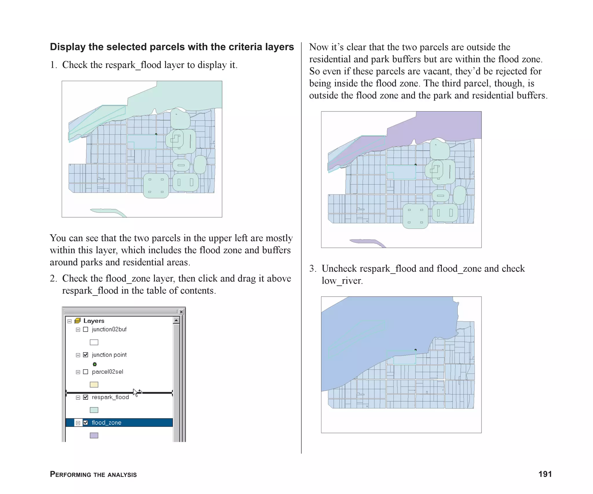 PERFORMING THE ANALYSIS 191
Display the selected parcels with the criteria layers
1. Check the respark_flood layer to display it.
You can see that the two parcels in the upper left are mostly
within this layer, which includes the flood zone and buffers
around parks and residential areas.
2. Check the flood_zone layer, then click and drag it above
respark_flood in the table of contents.
Now it’s clear that the two parcels are outside the
residential and park buffers but are within the flood zone.
So even if these parcels are vacant, they’d be rejected for
being inside the flood zone. The third parcel, though, is
outside the flood zone and the park and residential buffers.
3. Uncheck respark_flood and flood_zone and check
low_river.
ch07.p65 02/15/2001, 2:59 PM
191
 