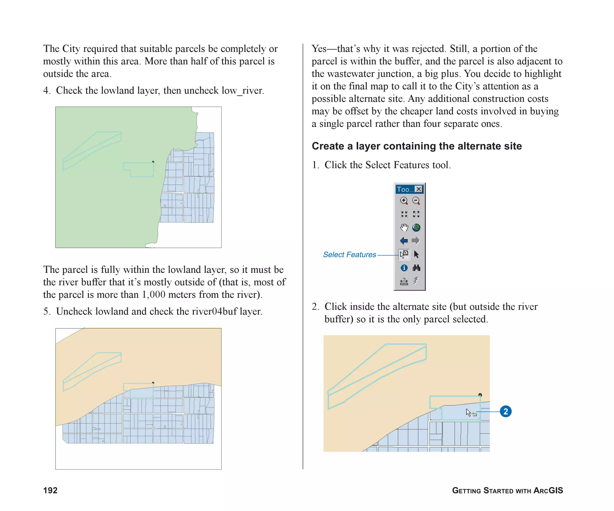 192 GETTING STARTED WITH ARCGIS
The City required that suitable parcels be completely or
mostly within this area. More than half of this parcel is
outside the area.
4. Check the lowland layer, then uncheck low_river.
The parcel is fully within the lowland layer, so it must be
the river buffer that it’s mostly outside of (that is, most of
the parcel is more than 1,000 meters from the river).
5. Uncheck lowland and check the river04buf layer.
Yes—that’s why it was rejected. Still, a portion of the
parcel is within the buffer, and the parcel is also adjacent to
the wastewater junction, a big plus. You decide to highlight
it on the final map to call it to the City’s attention as a
possible alternate site. Any additional construction costs
may be offset by the cheaper land costs involved in buying
a single parcel rather than four separate ones.
Create a layer containing the alternate site
1. Click the Select Features tool.
2. Click inside the alternate site (but outside the river
buffer) so it is the only parcel selected.
Select Features
2
ch07.p65 02/15/2001, 2:59 PM
192
 