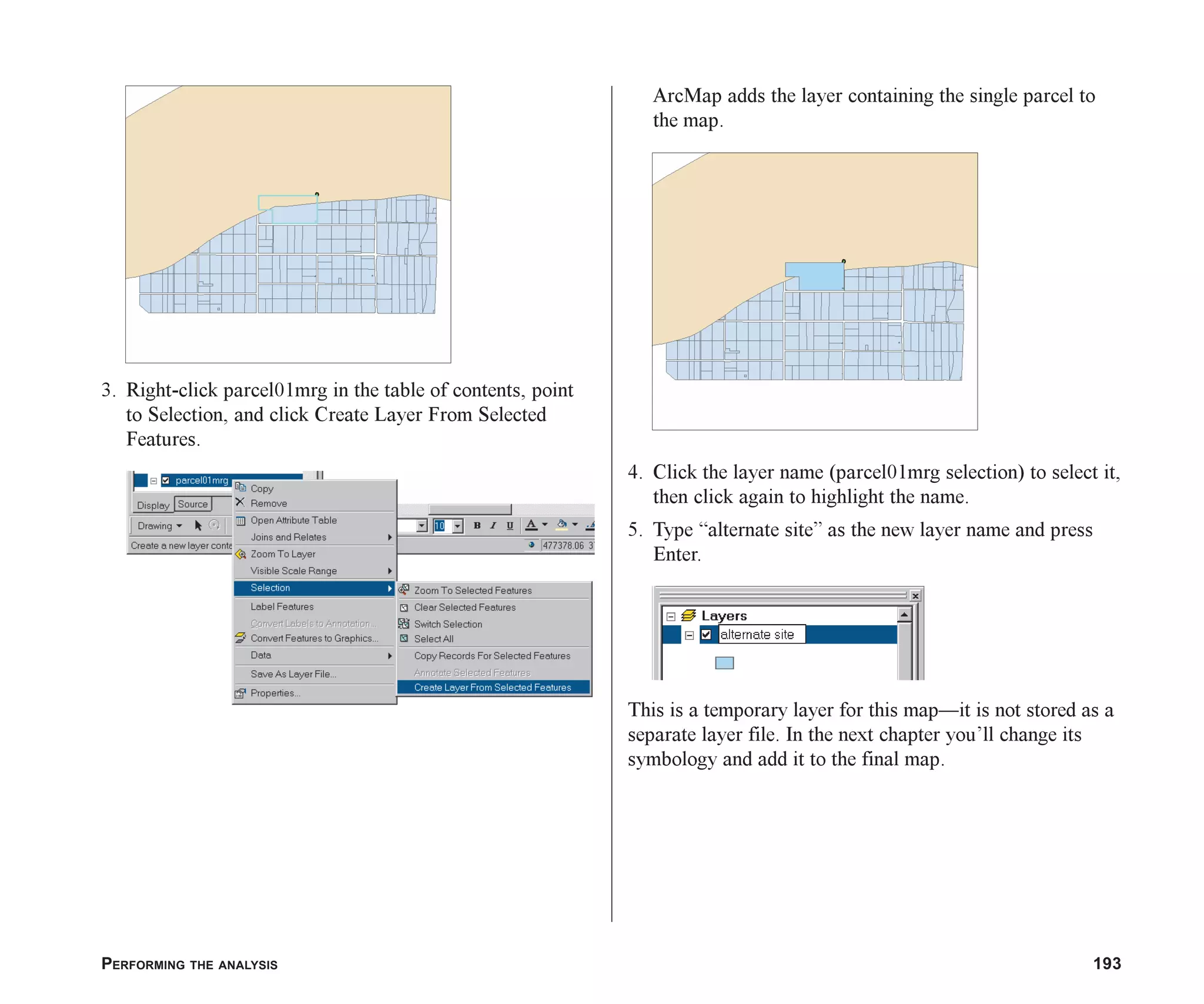 PERFORMING THE ANALYSIS 193
3. Right-click parcel01mrg in the table of contents, point
to Selection, and click Create Layer From Selected
Features.
ArcMap adds the layer containing the single parcel to
the map.
4. Click the layer name (parcel01mrg selection) to select it,
then click again to highlight the name.
5. Type “alternate site” as the new layer name and press
Enter.
This is a temporary layer for this map—it is not stored as a
separate layer file. In the next chapter you’ll change its
symbology and add it to the final map.
ch07.p65 02/15/2001, 2:59 PM
193
 
