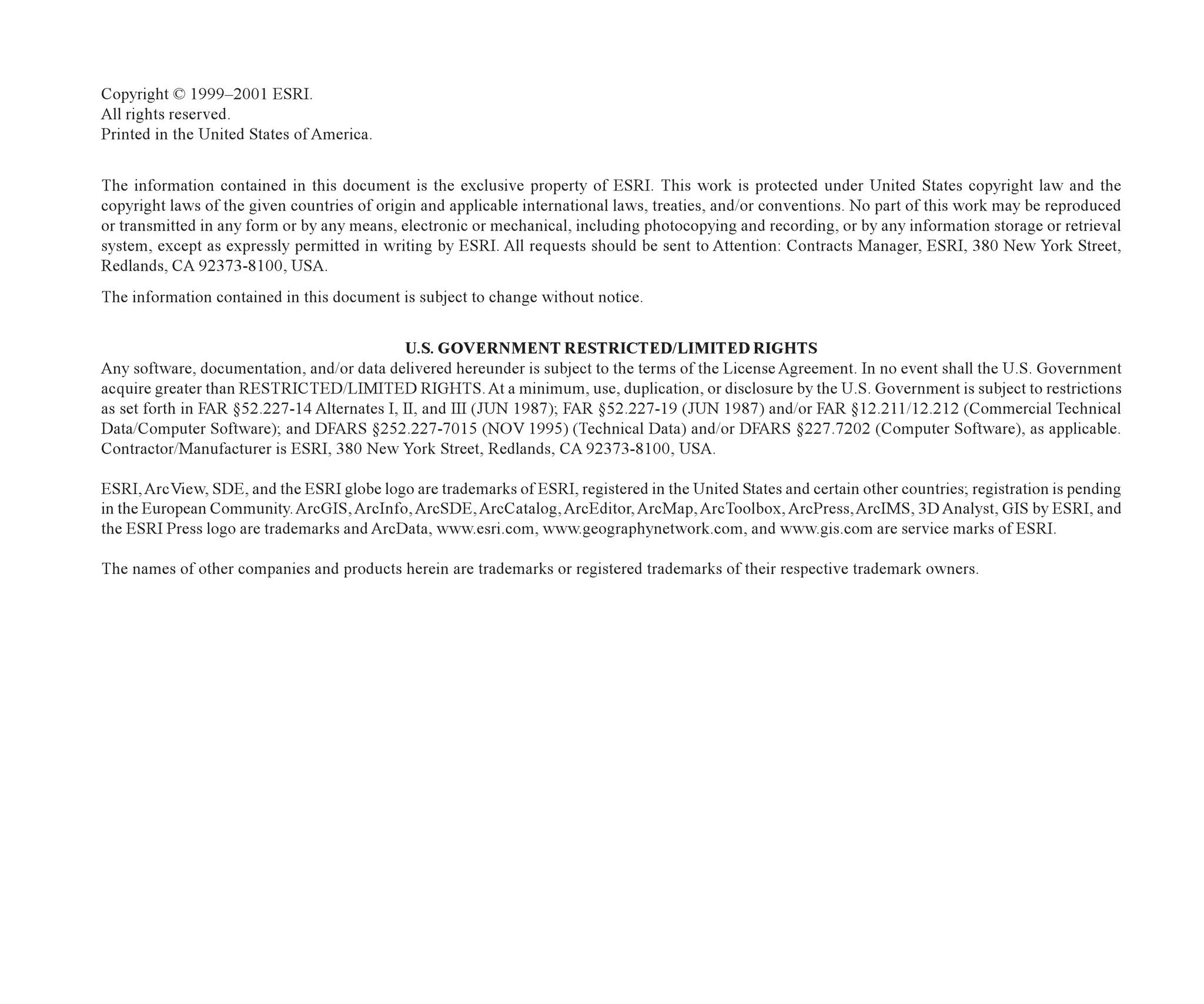 Copyright © 1999–2001 ESRI.
All rights reserved.
Printed in the United States of America.
The information contained in this document is the exclusive property of ESRI. This work is protected under United States copyright law and the
copyright laws of the given countries of origin and applicable international laws, treaties, and/or conventions. No part of this work may be reproduced
or transmitted in any form or by any means, electronic or mechanical, including photocopying and recording, or by any information storage or retrieval
system, except as expressly permitted in writing by ESRI. All requests should be sent to Attention: Contracts Manager, ESRI, 380 New York Street,
Redlands, CA 92373-8100, USA.
The information contained in this document is subject to change without notice.
U.S. GOVERNMENT RESTRICTED/LIMITED RIGHTS
Any software, documentation, and/or data delivered hereunder is subject to the terms of the License Agreement. In no event shall the U.S. Government
acquire greater than RESTRICTED/LIMITED RIGHTS. At a minimum, use, duplication, or disclosure by the U.S. Government is subject to restrictions
as set forth in FAR §52.227-14 Alternates I, II, and III (JUN 1987); FAR §52.227-19 (JUN 1987) and/or FAR §12.211/12.212 (Commercial Technical
Data/Computer Software); and DFARS §252.227-7015 (NOV 1995) (Technical Data) and/or DFARS §227.7202 (Computer Software), as applicable.
Contractor/Manufacturer is ESRI, 380 New York Street, Redlands, CA 92373-8100, USA.
ESRI,ArcView, SDE, and the ESRI globe logo are trademarks of ESRI, registered in the United States and certain other countries; registration is pending
in the European Community.ArcGIS, ArcInfo, ArcSDE, ArcCatalog, ArcEditor, ArcMap, ArcToolbox, ArcPress,ArcIMS, 3D Analyst, GIS by ESRI, and
the ESRI Press logo are trademarks and ArcData, www.esri.com, www.geographynetwork.com, and www.gis.com are service marks of ESRI.
The names of other companies and products herein are trademarks or registered trademarks of their respective trademark owners.
Attribution.p65 02/21/2001, 7:42 AM
1
 