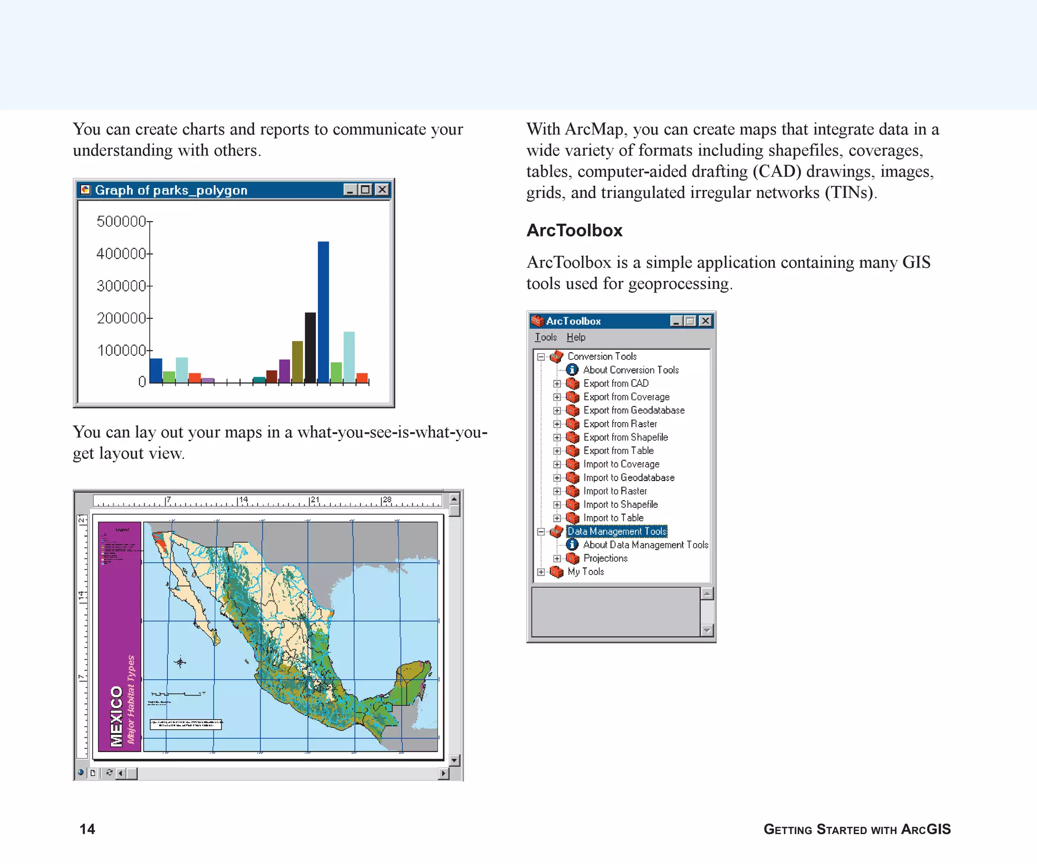 14 GETTING STARTED WITH ARCGIS
You can create charts and reports to communicate your
understanding with others.
You can lay out your maps in a what-you-see-is-what-you-
get layout view.
With ArcMap, you can create maps that integrate data in a
wide variety of formats including shapefiles, coverages,
tables, computer-aided drafting (CAD) drawings, images,
grids, and triangulated irregular networks (TINs).
ArcToolbox
ArcToolbox is a simple application containing many GIS
tools used for geoprocessing.
ch01.p65 02/15/2001, 9:17 AM
14
 