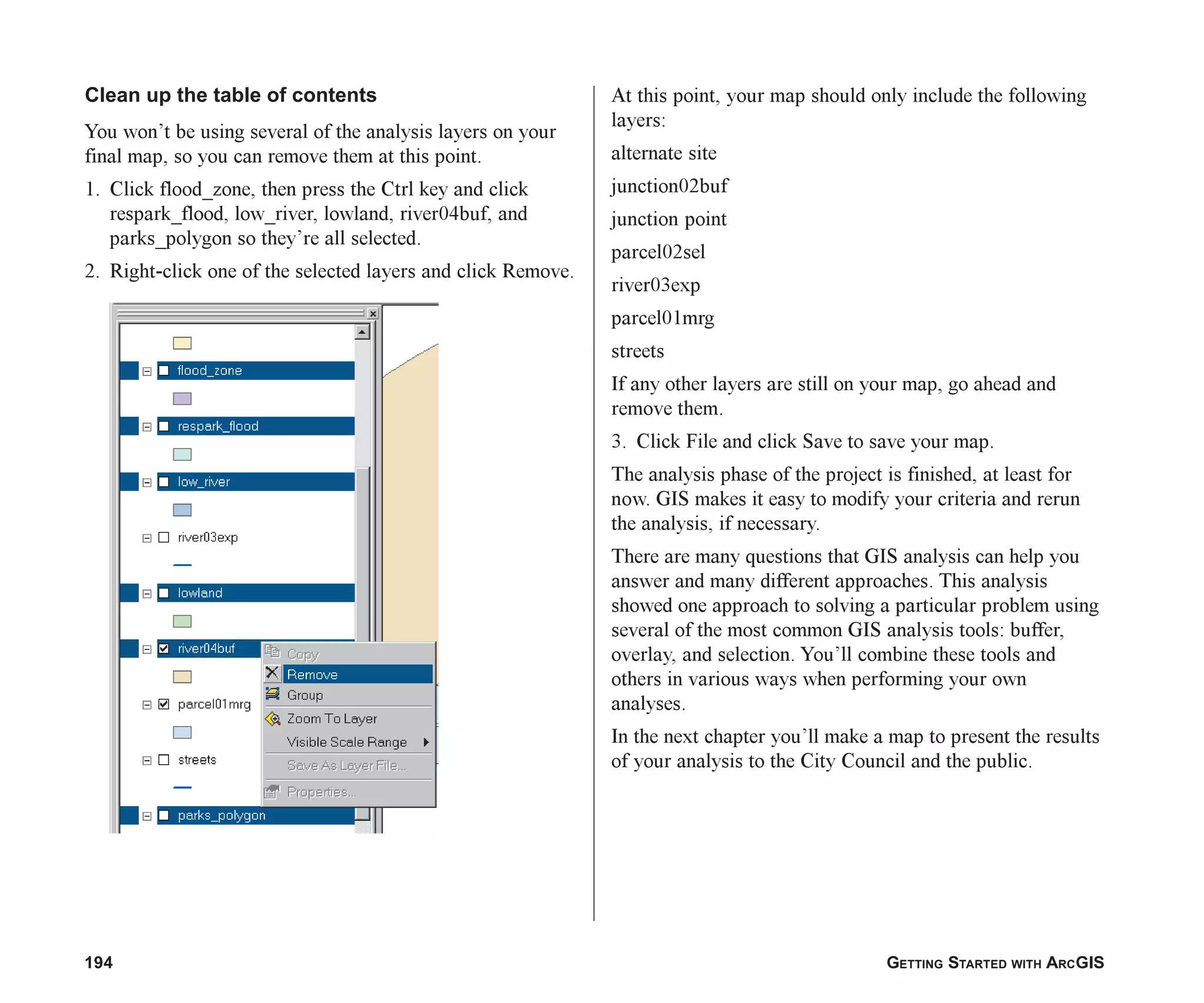 194 GETTING STARTED WITH ARCGIS
Clean up the table of contents
You won’t be using several of the analysis layers on your
final map, so you can remove them at this point.
1. Click flood_zone, then press the Ctrl key and click
respark_flood, low_river, lowland, river04buf, and
parks_polygon so they’re all selected.
2. Right-click one of the selected layers and click Remove.
At this point, your map should only include the following
layers:
alternate site
junction02buf
junction point
parcel02sel
river03exp
parcel01mrg
streets
If any other layers are still on your map, go ahead and
remove them.
3. Click File and click Save to save your map.
The analysis phase of the project is finished, at least for
now. GIS makes it easy to modify your criteria and rerun
the analysis, if necessary.
There are many questions that GIS analysis can help you
answer and many different approaches. This analysis
showed one approach to solving a particular problem using
several of the most common GIS analysis tools: buffer,
overlay, and selection. You’ll combine these tools and
others in various ways when performing your own
analyses.
In the next chapter you’ll make a map to present the results
of your analysis to the City Council and the public.
ch07.p65 02/15/2001, 2:59 PM
194
 