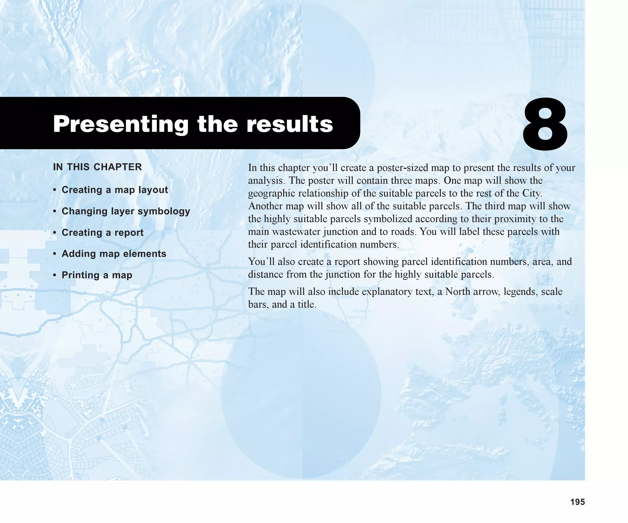 IN THIS CHAPTER
195
Presenting the results
8
• Creating a map layout
• Changing layer symbology
• Creating a report
• Adding map elements
• Printing a map
In this chapter you’ll create a poster-sized map to present the results of your
analysis. The poster will contain three maps. One map will show the
geographic relationship of the suitable parcels to the rest of the City.
Another map will show all of the suitable parcels. The third map will show
the highly suitable parcels symbolized according to their proximity to the
main wastewater junction and to roads. You will label these parcels with
their parcel identification numbers.
You’ll also create a report showing parcel identification numbers, area, and
distance from the junction for the highly suitable parcels.
The map will also include explanatory text, a North arrow, legends, scale
bars, and a title.
ch08.p65 02/15/2001, 4:09 PM
195
 