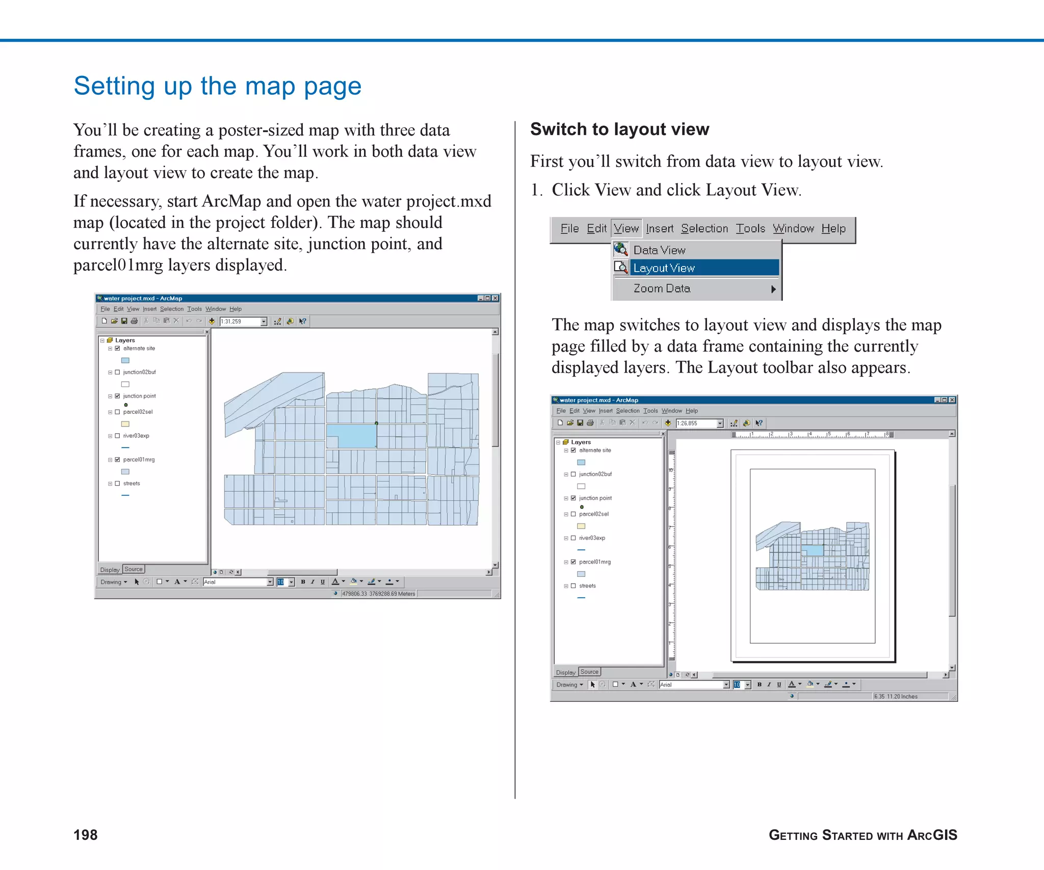 198 GETTING STARTED WITH ARCGIS
Setting up the map page
You’ll be creating a poster-sized map with three data
frames, one for each map. You’ll work in both data view
and layout view to create the map.
If necessary, start ArcMap and open the water project.mxd
map (located in the project folder). The map should
currently have the alternate site, junction point, and
parcel01mrg layers displayed.
Switch to layout view
First you’ll switch from data view to layout view.
1. Click View and click Layout View.
The map switches to layout view and displays the map
page filled by a data frame containing the currently
displayed layers. The Layout toolbar also appears.
ch08.p65 02/15/2001, 4:09 PM
198
 