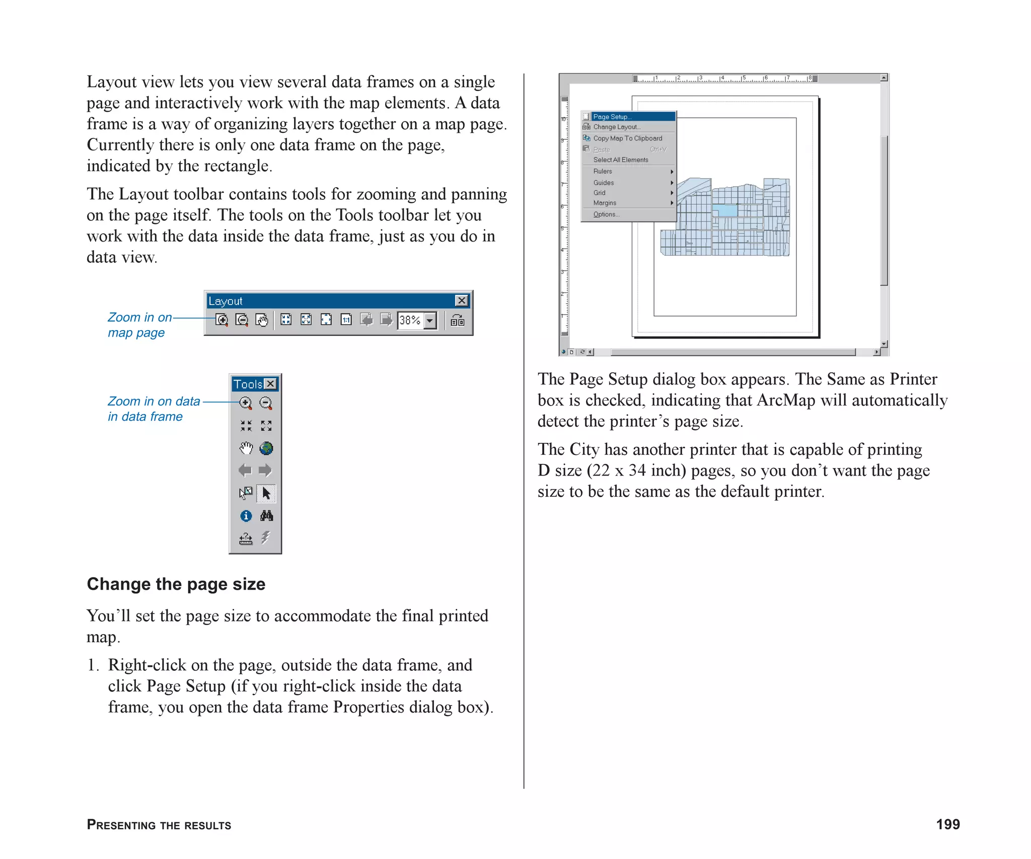 PRESENTING THE RESULTS 199
Layout view lets you view several data frames on a single
page and interactively work with the map elements. A data
frame is a way of organizing layers together on a map page.
Currently there is only one data frame on the page,
indicated by the rectangle.
The Layout toolbar contains tools for zooming and panning
on the page itself. The tools on the Tools toolbar let you
work with the data inside the data frame, just as you do in
data view.
Change the page size
You’ll set the page size to accommodate the final printed
map.
1. Right-click on the page, outside the data frame, and
click Page Setup (if you right-click inside the data
frame, you open the data frame Properties dialog box).
The Page Setup dialog box appears. The Same as Printer
box is checked, indicating that ArcMap will automatically
detect the printer’s page size.
The City has another printer that is capable of printing
D size (22 x 34 inch) pages, so you don’t want the page
size to be the same as the default printer.
Zoom in on
map page
Zoom in on data
in data frame
ch08.p65 02/15/2001, 4:09 PM
199
 