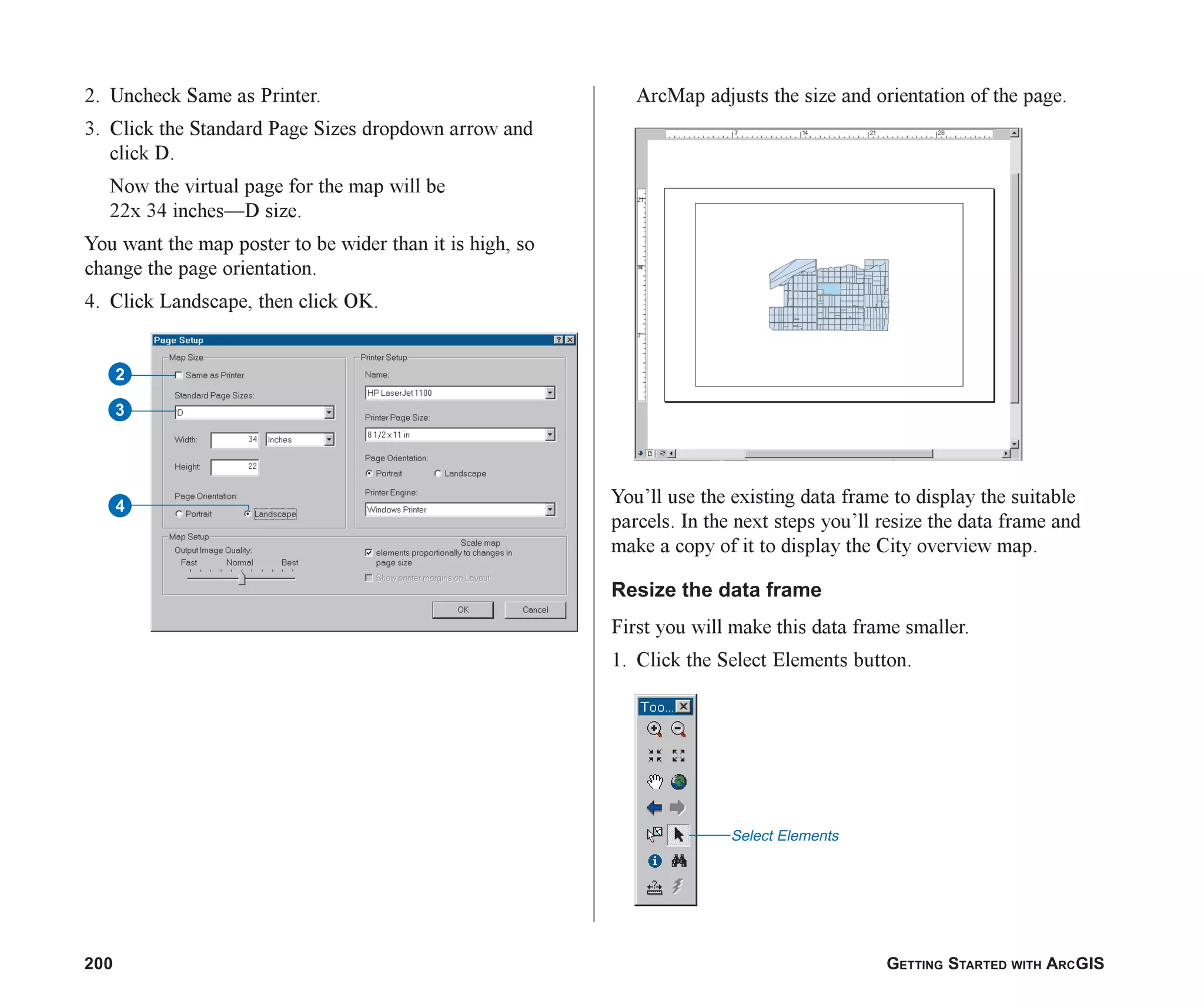 200 GETTING STARTED WITH ARCGIS
2. Uncheck Same as Printer.
3. Click the Standard Page Sizes dropdown arrow and
click D.
Now the virtual page for the map will be
22x 34 inches—D size.
You want the map poster to be wider than it is high, so
change the page orientation.
4. Click Landscape, then click OK.
ArcMap adjusts the size and orientation of the page.
You’ll use the existing data frame to display the suitable
parcels. In the next steps you’ll resize the data frame and
make a copy of it to display the City overview map.
Resize the data frame
First you will make this data frame smaller.
1. Click the Select Elements button.
Select Elements
4
3
2
ch08.p65 02/16/2001, 1:28 PM
200
 