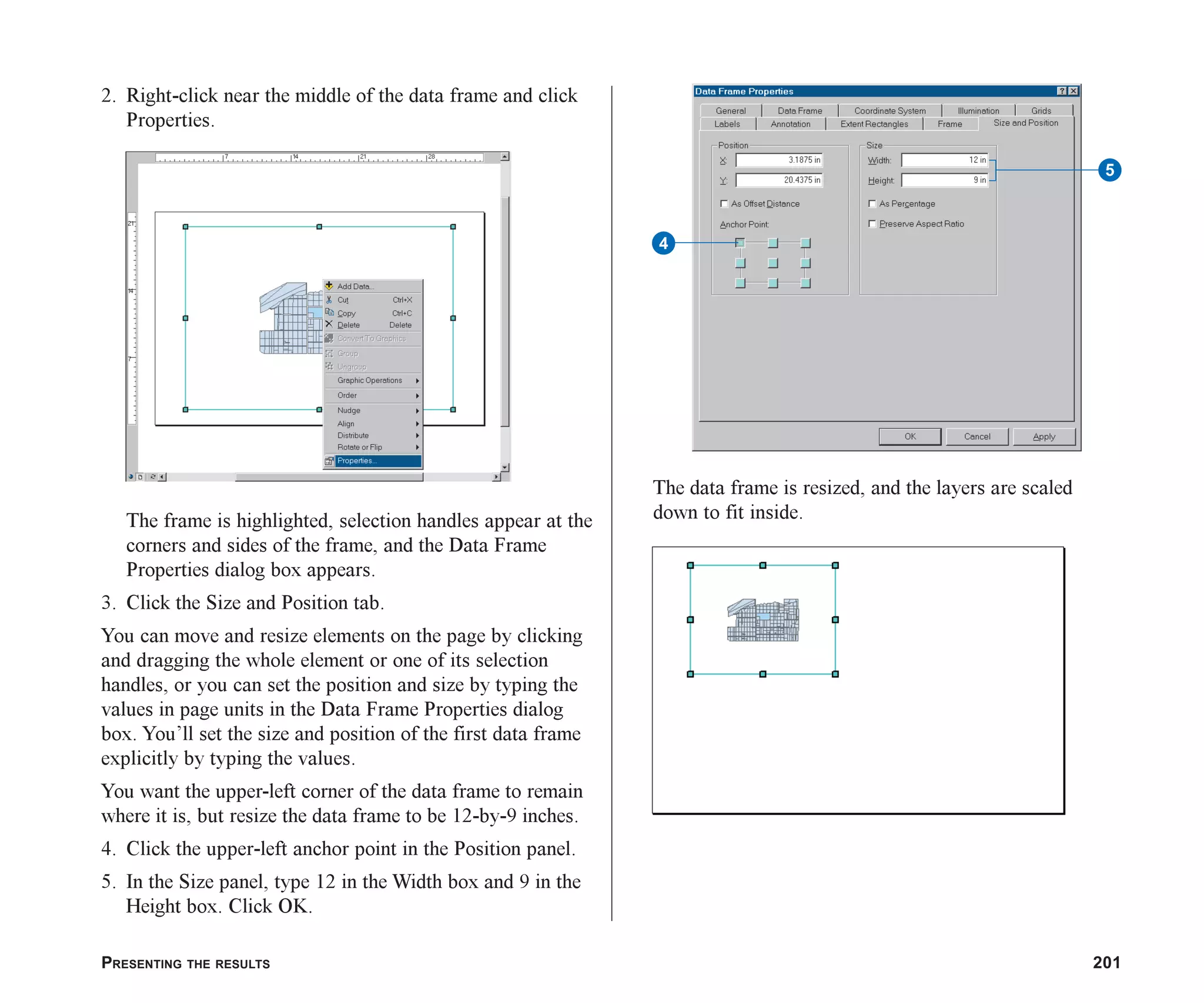 PRESENTING THE RESULTS 201
2. Right-click near the middle of the data frame and click
Properties.
The frame is highlighted, selection handles appear at the
corners and sides of the frame, and the Data Frame
Properties dialog box appears.
3. Click the Size and Position tab.
You can move and resize elements on the page by clicking
and dragging the whole element or one of its selection
handles, or you can set the position and size by typing the
values in page units in the Data Frame Properties dialog
box. You’ll set the size and position of the first data frame
explicitly by typing the values.
You want the upper-left corner of the data frame to remain
where it is, but resize the data frame to be 12-by-9 inches.
4. Click the upper-left anchor point in the Position panel.
5. In the Size panel, type 12 in the Width box and 9 in the
Height box. Click OK.
The data frame is resized, and the layers are scaled
down to fit inside.
5
4
ch08.p65 02/15/2001, 4:09 PM
201
 