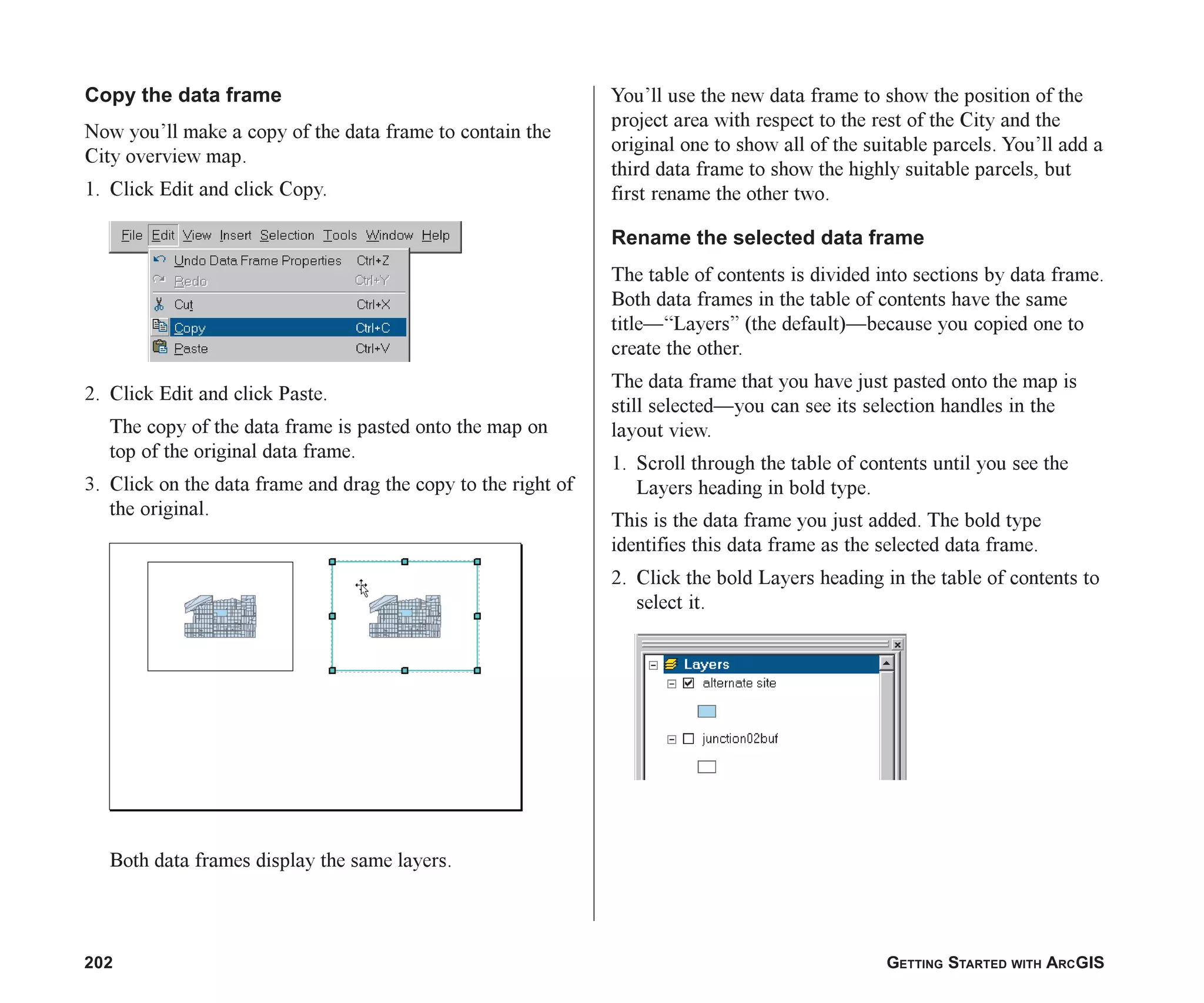 202 GETTING STARTED WITH ARCGIS
Copy the data frame
Now you’ll make a copy of the data frame to contain the
City overview map.
1. Click Edit and click Copy.
2. Click Edit and click Paste.
The copy of the data frame is pasted onto the map on
top of the original data frame.
3. Click on the data frame and drag the copy to the right of
the original.
Both data frames display the same layers.
You’ll use the new data frame to show the position of the
project area with respect to the rest of the City and the
original one to show all of the suitable parcels. You’ll add a
third data frame to show the highly suitable parcels, but
first rename the other two.
Rename the selected data frame
The table of contents is divided into sections by data frame.
Both data frames in the table of contents have the same
title—“Layers” (the default)—because you copied one to
create the other.
The data frame that you have just pasted onto the map is
still selected—you can see its selection handles in the
layout view.
1. Scroll through the table of contents until you see the
Layers heading in bold type.
This is the data frame you just added. The bold type
identifies this data frame as the selected data frame.
2. Click the bold Layers heading in the table of contents to
select it.
ch08.p65 02/15/2001, 4:10 PM
202
 