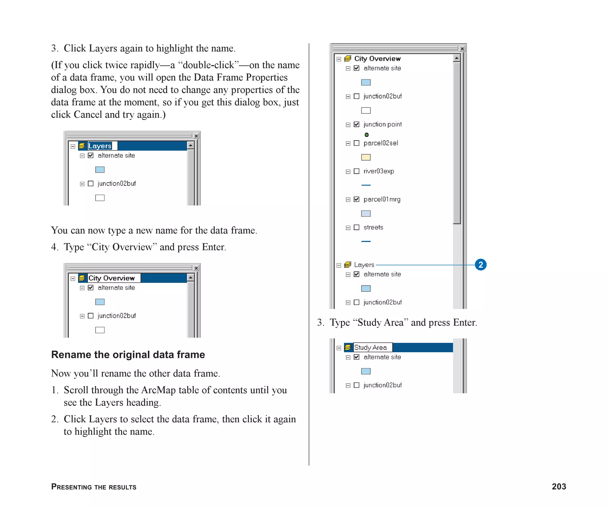 PRESENTING THE RESULTS 203
3. Click Layers again to highlight the name.
(If you click twice rapidly—a “double-click”—on the name
of a data frame, you will open the Data Frame Properties
dialog box. You do not need to change any properties of the
data frame at the moment, so if you get this dialog box, just
click Cancel and try again.)
You can now type a new name for the data frame.
4. Type “City Overview” and press Enter.
Rename the original data frame
Now you’ll rename the other data frame.
1. Scroll through the ArcMap table of contents until you
see the Layers heading.
2. Click Layers to select the data frame, then click it again
to highlight the name.
3. Type “Study Area” and press Enter.
2
ch08.p65 02/15/2001, 4:10 PM
203
 