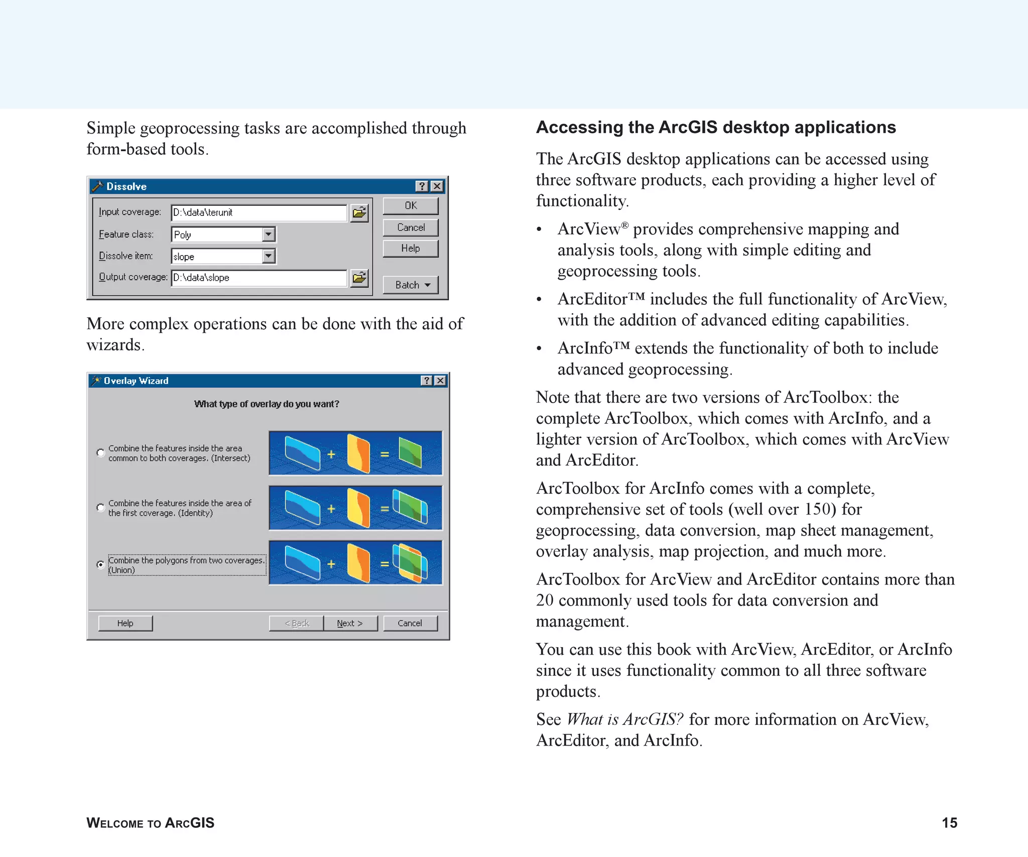 WELCOME TO ARCGIS 15
Simple geoprocessing tasks are accomplished through
form-based tools.
More complex operations can be done with the aid of
wizards.
Accessing the ArcGIS desktop applications
The ArcGIS desktop applications can be accessed using
three software products, each providing a higher level of
functionality.
• ArcView®
provides comprehensive mapping and
analysis tools, along with simple editing and
geoprocessing tools.
• ArcEditor™ includes the full functionality of ArcView,
with the addition of advanced editing capabilities.
• ArcInfo™ extends the functionality of both to include
advanced geoprocessing.
Note that there are two versions of ArcToolbox: the
complete ArcToolbox, which comes with ArcInfo, and a
lighter version of ArcToolbox, which comes with ArcView
and ArcEditor.
ArcToolbox for ArcInfo comes with a complete,
comprehensive set of tools (well over 150) for
geoprocessing, data conversion, map sheet management,
overlay analysis, map projection, and much more.
ArcToolbox for ArcView and ArcEditor contains more than
20 commonly used tools for data conversion and
management.
You can use this book with ArcView, ArcEditor, or ArcInfo
since it uses functionality common to all three software
products.
See What is ArcGIS? for more information on ArcView,
ArcEditor, and ArcInfo.
ch01.p65 02/15/2001, 9:17 AM
15
 