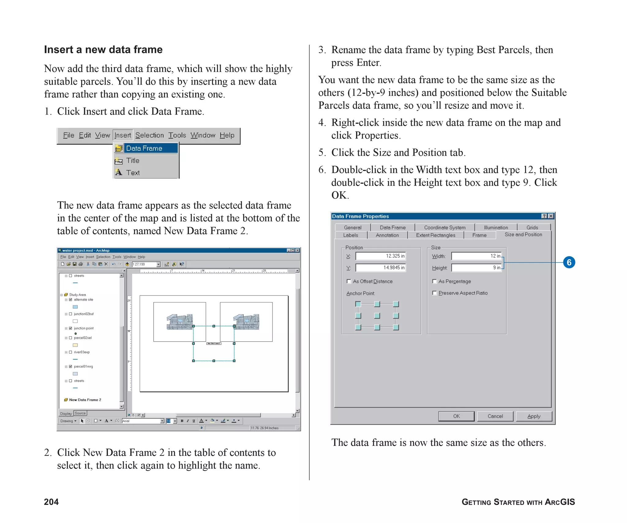 204 GETTING STARTED WITH ARCGIS
Insert a new data frame
Now add the third data frame, which will show the highly
suitable parcels. You’ll do this by inserting a new data
frame rather than copying an existing one.
1. Click Insert and click Data Frame.
The new data frame appears as the selected data frame
in the center of the map and is listed at the bottom of the
table of contents, named New Data Frame 2.
2. Click New Data Frame 2 in the table of contents to
select it, then click again to highlight the name.
3. Rename the data frame by typing Best Parcels, then
press Enter.
You want the new data frame to be the same size as the
others (12-by-9 inches) and positioned below the Suitable
Parcels data frame, so you’ll resize and move it.
4. Right-click inside the new data frame on the map and
click Properties.
5. Click the Size and Position tab.
6. Double-click in the Width text box and type 12, then
double-click in the Height text box and type 9. Click
OK.
The data frame is now the same size as the others.
6
ch08.p65 02/15/2001, 4:10 PM
204
 