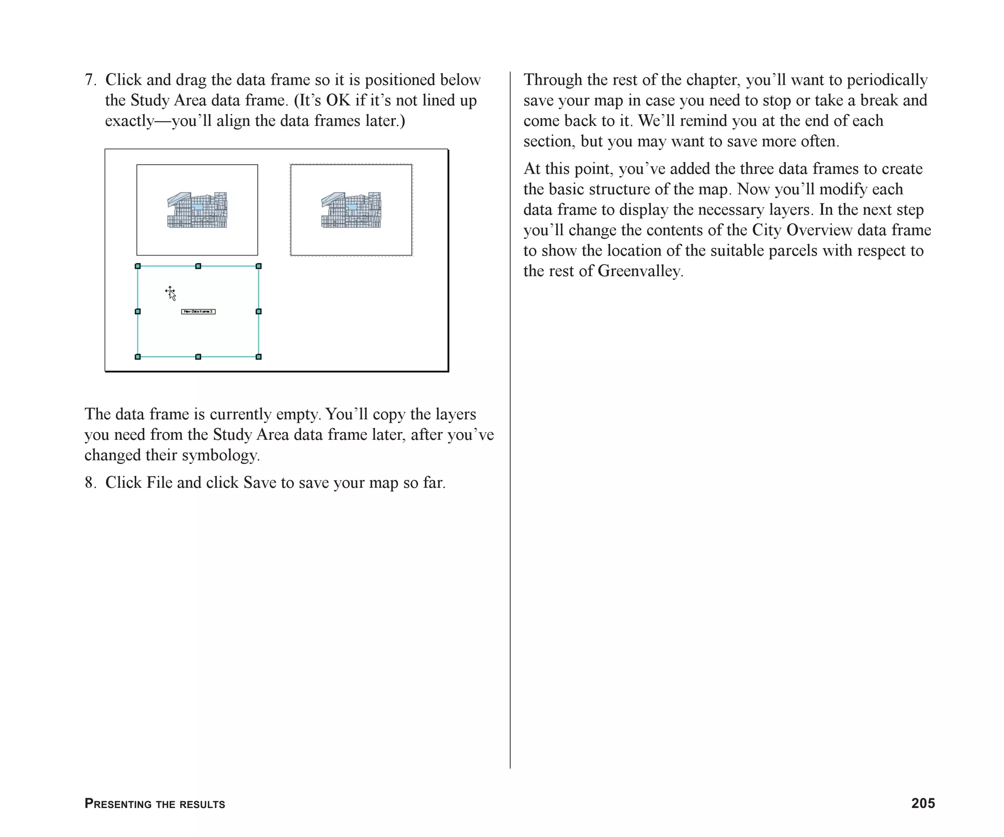 PRESENTING THE RESULTS 205
7. Click and drag the data frame so it is positioned below
the Study Area data frame. (It’s OK if it’s not lined up
exactly—you’ll align the data frames later.)
The data frame is currently empty. You’ll copy the layers
you need from the Study Area data frame later, after you’ve
changed their symbology.
8. Click File and click Save to save your map so far.
Through the rest of the chapter, you’ll want to periodically
save your map in case you need to stop or take a break and
come back to it. We’ll remind you at the end of each
section, but you may want to save more often.
At this point, you’ve added the three data frames to create
the basic structure of the map. Now you’ll modify each
data frame to display the necessary layers. In the next step
you’ll change the contents of the City Overview data frame
to show the location of the suitable parcels with respect to
the rest of Greenvalley.
ch08.p65 02/15/2001, 4:10 PM
205
 