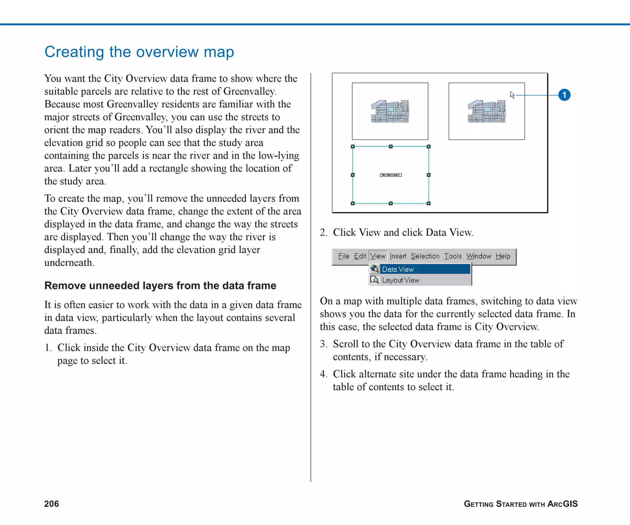 206 GETTING STARTED WITH ARCGIS
Creating the overview map
You want the City Overview data frame to show where the
suitable parcels are relative to the rest of Greenvalley.
Because most Greenvalley residents are familiar with the
major streets of Greenvalley, you can use the streets to
orient the map readers. You’ll also display the river and the
elevation grid so people can see that the study area
containing the parcels is near the river and in the low-lying
area. Later you’ll add a rectangle showing the location of
the study area.
To create the map, you’ll remove the unneeded layers from
the City Overview data frame, change the extent of the area
displayed in the data frame, and change the way the streets
are displayed. Then you’ll change the way the river is
displayed and, finally, add the elevation grid layer
underneath.
Remove unneeded layers from the data frame
It is often easier to work with the data in a given data frame
in data view, particularly when the layout contains several
data frames.
1. Click inside the City Overview data frame on the map
page to select it.
2. Click View and click Data View.
On a map with multiple data frames, switching to data view
shows you the data for the currently selected data frame. In
this case, the selected data frame is City Overview.
3. Scroll to the City Overview data frame in the table of
contents, if necessary.
4. Click alternate site under the data frame heading in the
table of contents to select it.
1
ch08.p65 02/15/2001, 4:10 PM
206
 