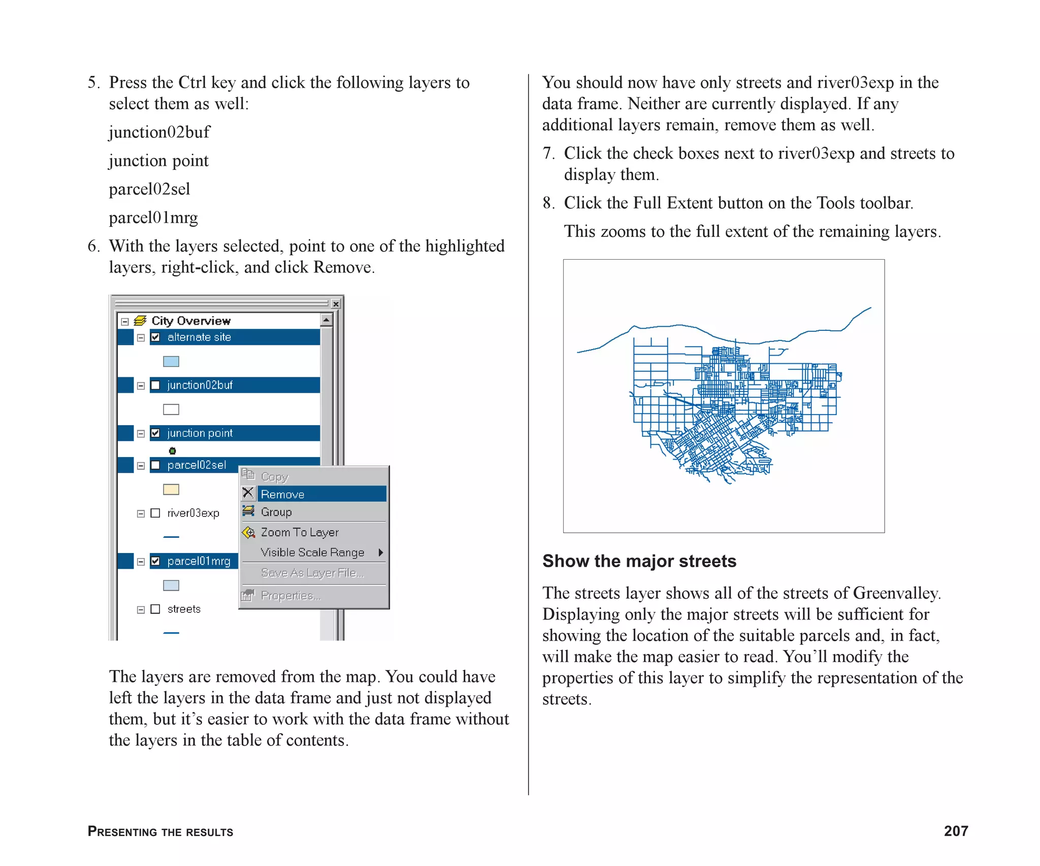 PRESENTING THE RESULTS 207
5. Press the Ctrl key and click the following layers to
select them as well:
junction02buf
junction point
parcel02sel
parcel01mrg
6. With the layers selected, point to one of the highlighted
layers, right-click, and click Remove.
The layers are removed from the map. You could have
left the layers in the data frame and just not displayed
them, but it’s easier to work with the data frame without
the layers in the table of contents.
You should now have only streets and river03exp in the
data frame. Neither are currently displayed. If any
additional layers remain, remove them as well.
7. Click the check boxes next to river03exp and streets to
display them.
8. Click the Full Extent button on the Tools toolbar.
This zooms to the full extent of the remaining layers.
Show the major streets
The streets layer shows all of the streets of Greenvalley.
Displaying only the major streets will be sufficient for
showing the location of the suitable parcels and, in fact,
will make the map easier to read. You’ll modify the
properties of this layer to simplify the representation of the
streets.
ch08.p65 02/15/2001, 4:10 PM
207
 