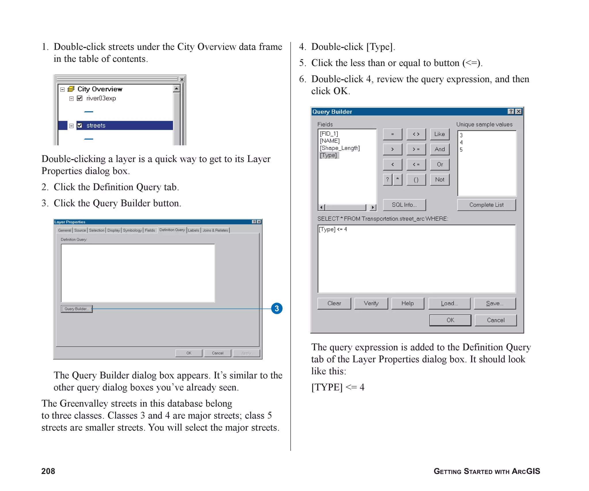 208 GETTING STARTED WITH ARCGIS
1. Double-click streets under the City Overview data frame
in the table of contents.
Double-clicking a layer is a quick way to get to its Layer
Properties dialog box.
2. Click the Definition Query tab.
3. Click the Query Builder button.
The Query Builder dialog box appears. It’s similar to the
other query dialog boxes you’ve already seen.
The Greenvalley streets in this database belong
to three classes. Classes 3 and 4 are major streets; class 5
streets are smaller streets. You will select the major streets.
4. Double-click [Type].
5. Click the less than or equal to button (<=).
6. Double-click 4, review the query expression, and then
click OK.
The query expression is added to the Definition Query
tab of the Layer Properties dialog box. It should look
like this:
[TYPE] <= 4
3
ch08.p65 02/15/2001, 4:10 PM
208
 