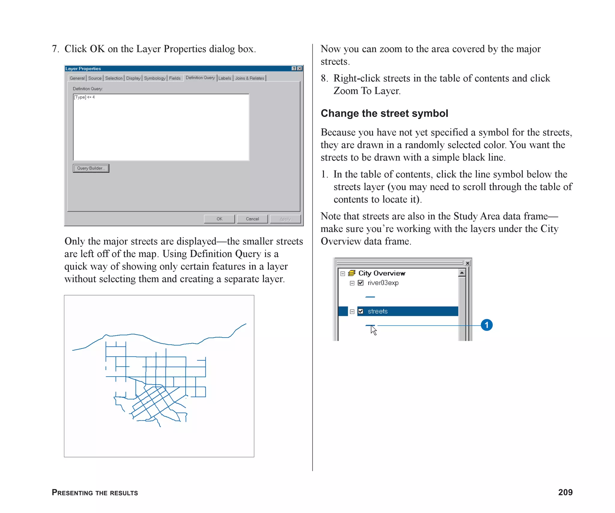 PRESENTING THE RESULTS 209
7. Click OK on the Layer Properties dialog box.
Only the major streets are displayed—the smaller streets
are left off of the map. Using Definition Query is a
quick way of showing only certain features in a layer
without selecting them and creating a separate layer.
Now you can zoom to the area covered by the major
streets.
8. Right-click streets in the table of contents and click
Zoom To Layer.
Change the street symbol
Because you have not yet specified a symbol for the streets,
they are drawn in a randomly selected color. You want the
streets to be drawn with a simple black line.
1. In the table of contents, click the line symbol below the
streets layer (you may need to scroll through the table of
contents to locate it).
Note that streets are also in the Study Area data frame—
make sure you’re working with the layers under the City
Overview data frame.
1
ch08.p65 02/15/2001, 4:10 PM
209
 