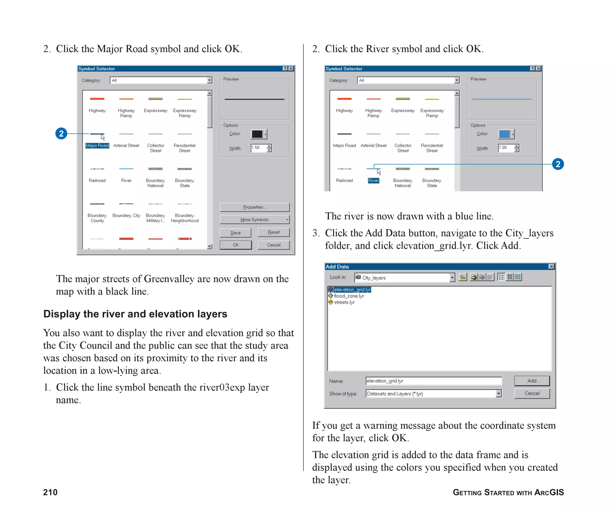210 GETTING STARTED WITH ARCGIS
2. Click the Major Road symbol and click OK.
The major streets of Greenvalley are now drawn on the
map with a black line.
Display the river and elevation layers
You also want to display the river and elevation grid so that
the City Council and the public can see that the study area
was chosen based on its proximity to the river and its
location in a low-lying area.
1. Click the line symbol beneath the river03exp layer
name.
2. Click the River symbol and click OK.
The river is now drawn with a blue line.
3. Click the Add Data button, navigate to the City_layers
folder, and click elevation_grid.lyr. Click Add.
If you get a warning message about the coordinate system
for the layer, click OK.
The elevation grid is added to the data frame and is
displayed using the colors you specified when you created
the layer.
2
2
ch08.p65 02/15/2001, 4:10 PM
210
 