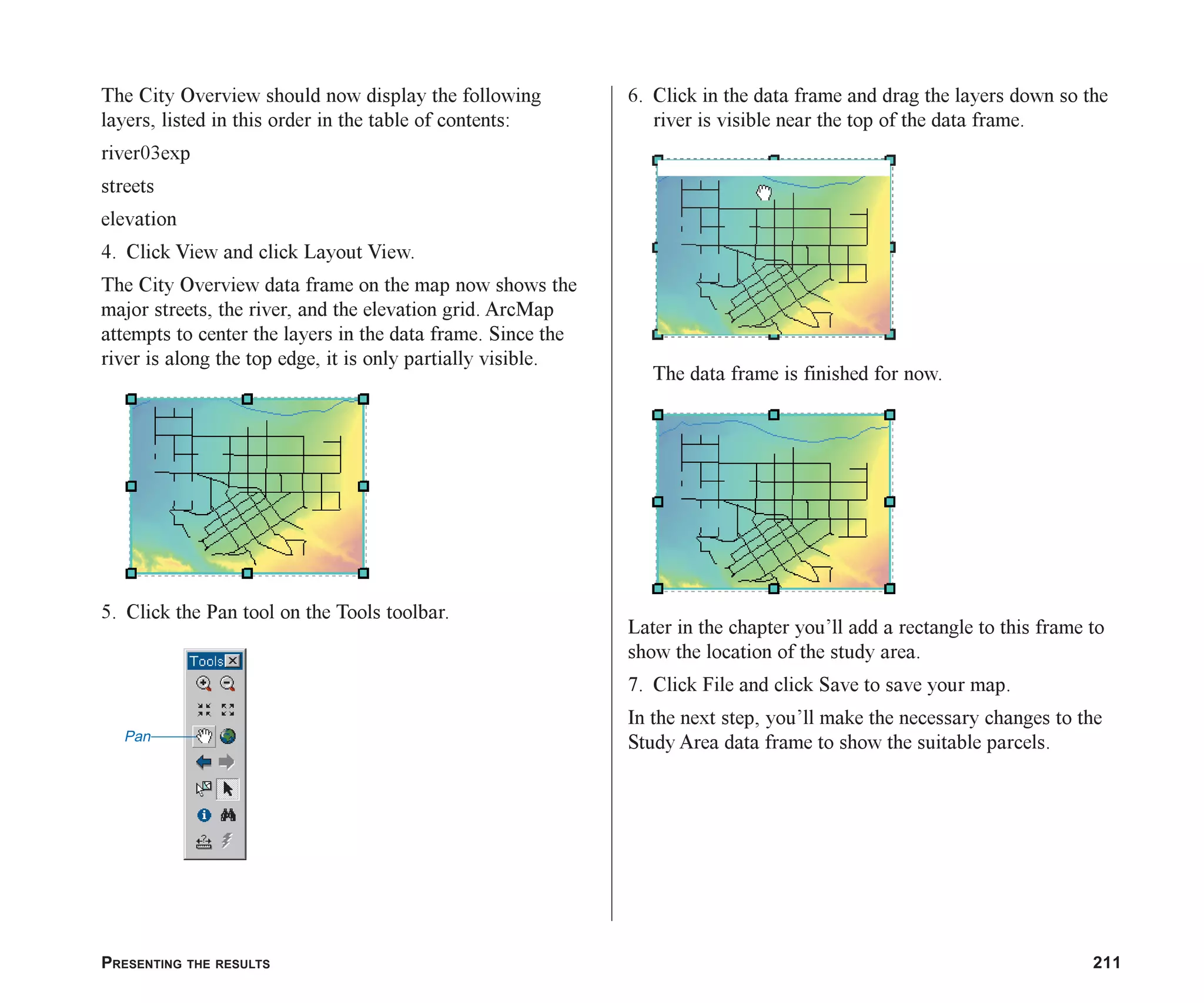 PRESENTING THE RESULTS 211
The City Overview should now display the following
layers, listed in this order in the table of contents:
river03exp
streets
elevation
4. Click View and click Layout View.
The City Overview data frame on the map now shows the
major streets, the river, and the elevation grid. ArcMap
attempts to center the layers in the data frame. Since the
river is along the top edge, it is only partially visible.
5. Click the Pan tool on the Tools toolbar.
6. Click in the data frame and drag the layers down so the
river is visible near the top of the data frame.
The data frame is finished for now.
Later in the chapter you’ll add a rectangle to this frame to
show the location of the study area.
7. Click File and click Save to save your map.
In the next step, you’ll make the necessary changes to the
Study Area data frame to show the suitable parcels.
Pan
ch08.p65 02/15/2001, 4:10 PM
211
 