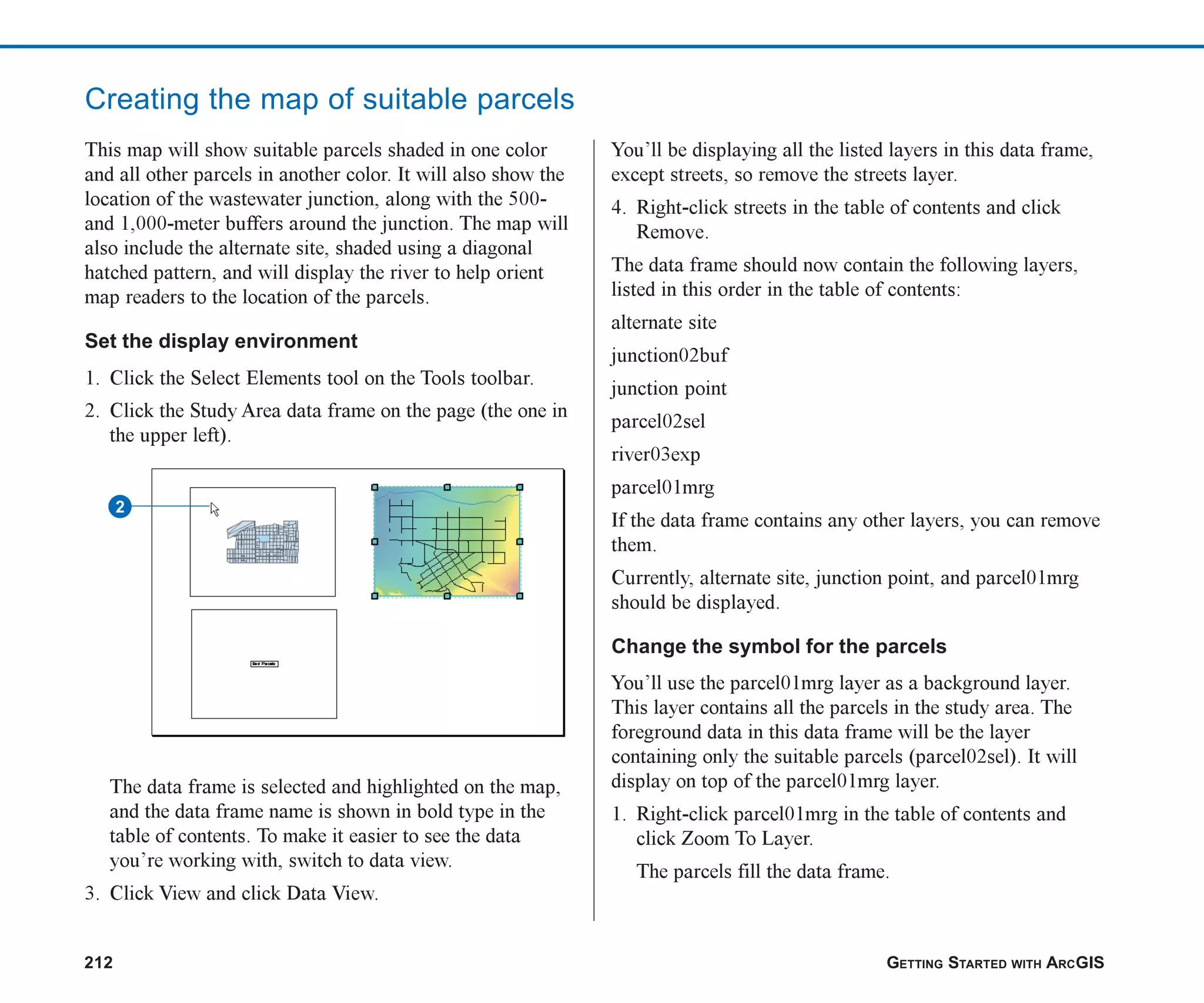 212 GETTING STARTED WITH ARCGIS
Creating the map of suitable parcels
This map will show suitable parcels shaded in one color
and all other parcels in another color. It will also show the
location of the wastewater junction, along with the 500-
and 1,000-meter buffers around the junction. The map will
also include the alternate site, shaded using a diagonal
hatched pattern, and will display the river to help orient
map readers to the location of the parcels.
Set the display environment
1. Click the Select Elements tool on the Tools toolbar.
2. Click the Study Area data frame on the page (the one in
the upper left).
The data frame is selected and highlighted on the map,
and the data frame name is shown in bold type in the
table of contents. To make it easier to see the data
you’re working with, switch to data view.
3. Click View and click Data View.
You’ll be displaying all the listed layers in this data frame,
except streets, so remove the streets layer.
4. Right-click streets in the table of contents and click
Remove.
The data frame should now contain the following layers,
listed in this order in the table of contents:
alternate site
junction02buf
junction point
parcel02sel
river03exp
parcel01mrg
If the data frame contains any other layers, you can remove
them.
Currently, alternate site, junction point, and parcel01mrg
should be displayed.
Change the symbol for the parcels
You’ll use the parcel01mrg layer as a background layer.
This layer contains all the parcels in the study area. The
foreground data in this data frame will be the layer
containing only the suitable parcels (parcel02sel). It will
display on top of the parcel01mrg layer.
1. Right-click parcel01mrg in the table of contents and
click Zoom To Layer.
The parcels fill the data frame.
2
ch08.p65 02/15/2001, 4:10 PM
212
 