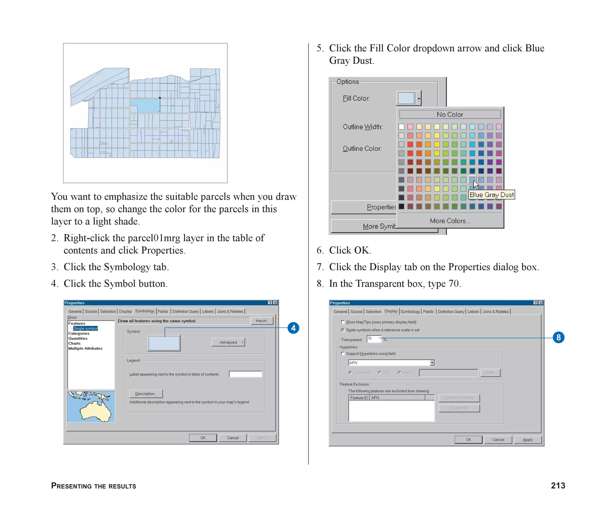 PRESENTING THE RESULTS 213
You want to emphasize the suitable parcels when you draw
them on top, so change the color for the parcels in this
layer to a light shade.
2. Right-click the parcel01mrg layer in the table of
contents and click Properties.
3. Click the Symbology tab.
4. Click the Symbol button.
5. Click the Fill Color dropdown arrow and click Blue
Gray Dust.
6. Click OK.
7. Click the Display tab on the Properties dialog box.
8. In the Transparent box, type 70.
4
8
ch08.p65 02/15/2001, 4:10 PM
213
 