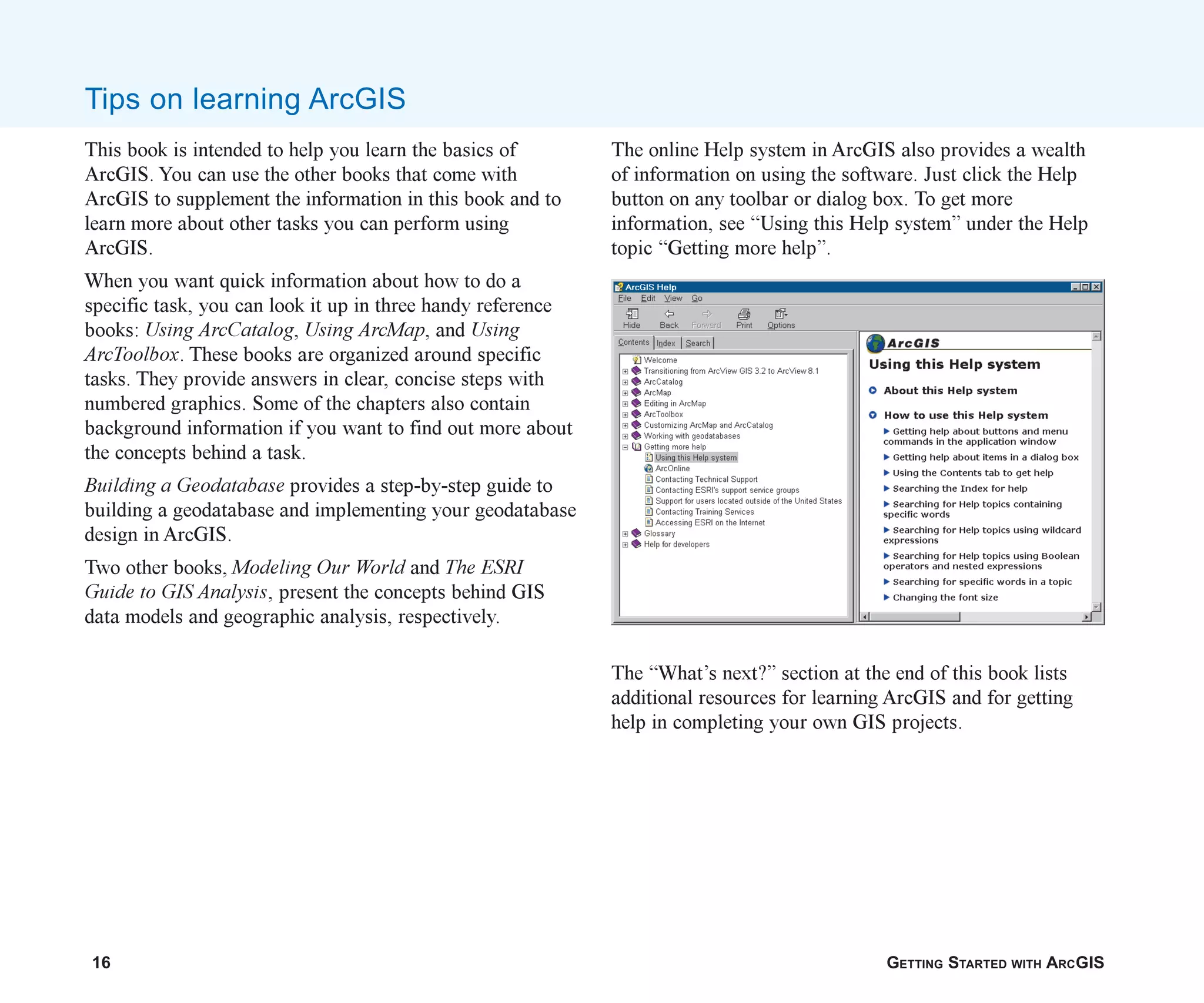 16 GETTING STARTED WITH ARCGIS
This book is intended to help you learn the basics of
ArcGIS. You can use the other books that come with
ArcGIS to supplement the information in this book and to
learn more about other tasks you can perform using
ArcGIS.
When you want quick information about how to do a
specific task, you can look it up in three handy reference
books: Using ArcCatalog, Using ArcMap, and Using
ArcToolbox. These books are organized around specific
tasks. They provide answers in clear, concise steps with
numbered graphics. Some of the chapters also contain
background information if you want to find out more about
the concepts behind a task.
Building a Geodatabase provides a step-by-step guide to
building a geodatabase and implementing your geodatabase
design in ArcGIS.
Two other books, Modeling Our World and The ESRI
Guide to GIS Analysis, present the concepts behind GIS
data models and geographic analysis, respectively.
Tips on learning ArcGIS
The online Help system in ArcGIS also provides a wealth
of information on using the software. Just click the Help
button on any toolbar or dialog box. To get more
information, see “Using this Help system” under the Help
topic “Getting more help”.
The “What’s next?” section at the end of this book lists
additional resources for learning ArcGIS and for getting
help in completing your own GIS projects.
ch01.p65 02/15/2001, 9:17 AM
16
 