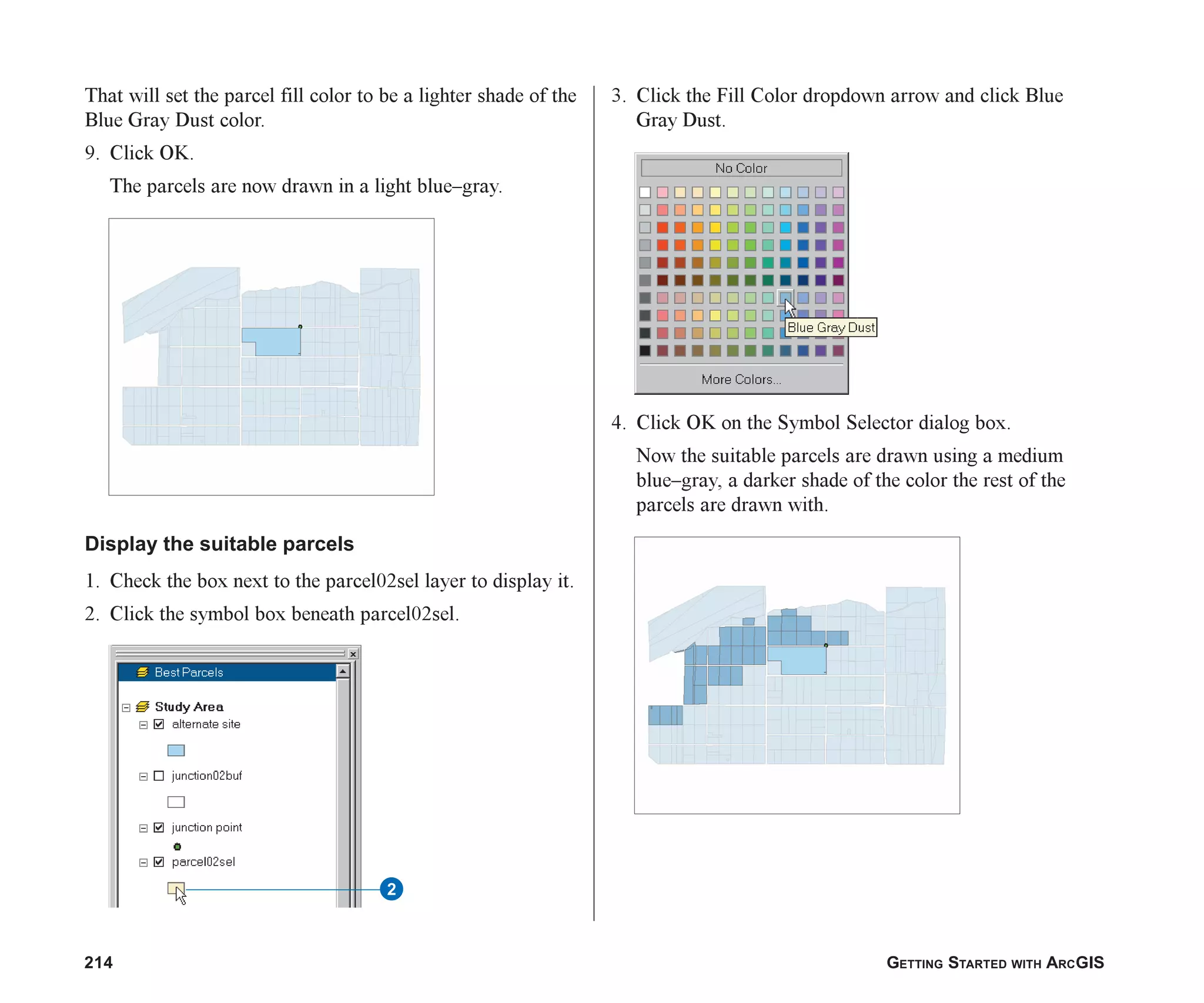 214 GETTING STARTED WITH ARCGIS
That will set the parcel fill color to be a lighter shade of the
Blue Gray Dust color.
9. Click OK.
The parcels are now drawn in a light blue–gray.
Display the suitable parcels
1. Check the box next to the parcel02sel layer to display it.
2. Click the symbol box beneath parcel02sel.
3. Click the Fill Color dropdown arrow and click Blue
Gray Dust.
4. Click OK on the Symbol Selector dialog box.
Now the suitable parcels are drawn using a medium
blue–gray, a darker shade of the color the rest of the
parcels are drawn with.
2
ch08.p65 02/15/2001, 4:10 PM
214
 