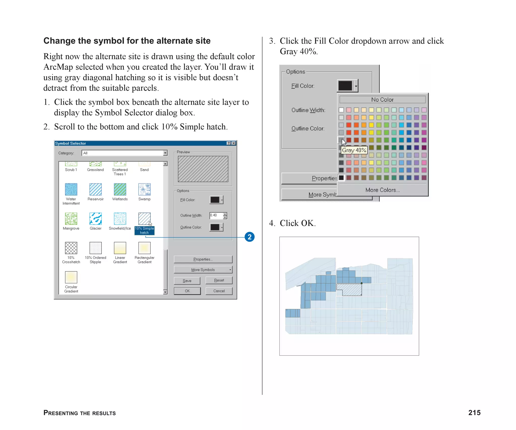 PRESENTING THE RESULTS 215
Change the symbol for the alternate site
Right now the alternate site is drawn using the default color
ArcMap selected when you created the layer. You’ll draw it
using gray diagonal hatching so it is visible but doesn’t
detract from the suitable parcels.
1. Click the symbol box beneath the alternate site layer to
display the Symbol Selector dialog box.
2. Scroll to the bottom and click 10% Simple hatch.
3. Click the Fill Color dropdown arrow and click
Gray 40%.
4. Click OK.
2
ch08.p65 02/15/2001, 4:10 PM
215
 