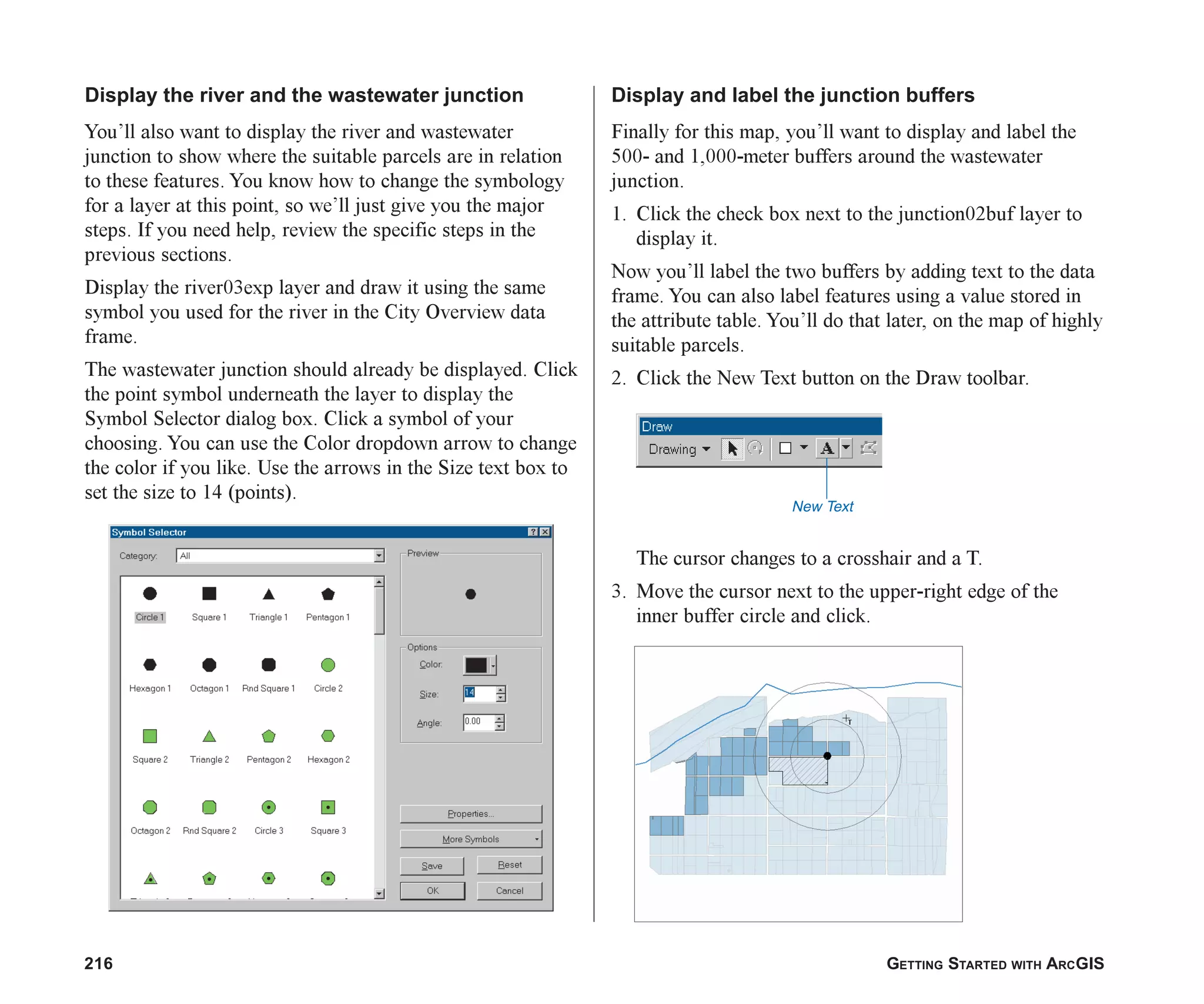 216 GETTING STARTED WITH ARCGIS
Display the river and the wastewater junction
You’ll also want to display the river and wastewater
junction to show where the suitable parcels are in relation
to these features. You know how to change the symbology
for a layer at this point, so we’ll just give you the major
steps. If you need help, review the specific steps in the
previous sections.
Display the river03exp layer and draw it using the same
symbol you used for the river in the City Overview data
frame.
The wastewater junction should already be displayed. Click
the point symbol underneath the layer to display the
Symbol Selector dialog box. Click a symbol of your
choosing. You can use the Color dropdown arrow to change
the color if you like. Use the arrows in the Size text box to
set the size to 14 (points).
Display and label the junction buffers
Finally for this map, you’ll want to display and label the
500- and 1,000-meter buffers around the wastewater
junction.
1. Click the check box next to the junction02buf layer to
display it.
Now you’ll label the two buffers by adding text to the data
frame. You can also label features using a value stored in
the attribute table. You’ll do that later, on the map of highly
suitable parcels.
2. Click the New Text button on the Draw toolbar.
The cursor changes to a crosshair and a T.
3. Move the cursor next to the upper-right edge of the
inner buffer circle and click.
New Text
ch08.p65 02/15/2001, 4:10 PM
216
 