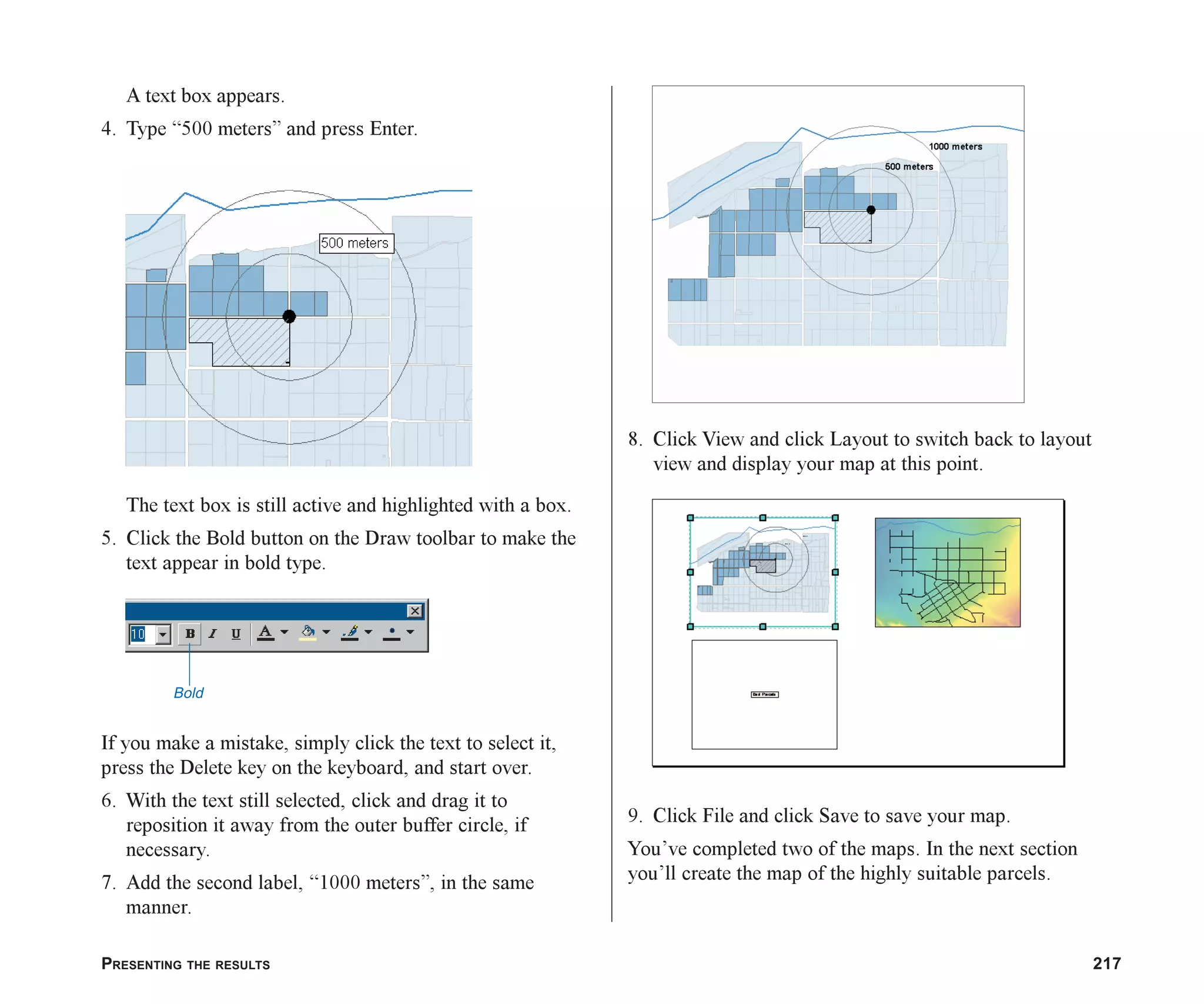 PRESENTING THE RESULTS 217
A text box appears.
4. Type “500 meters” and press Enter.
The text box is still active and highlighted with a box.
5. Click the Bold button on the Draw toolbar to make the
text appear in bold type.
If you make a mistake, simply click the text to select it,
press the Delete key on the keyboard, and start over.
6. With the text still selected, click and drag it to
reposition it away from the outer buffer circle, if
necessary.
7. Add the second label, “1000 meters”, in the same
manner.
8. Click View and click Layout to switch back to layout
view and display your map at this point.
9. Click File and click Save to save your map.
You’ve completed two of the maps. In the next section
you’ll create the map of the highly suitable parcels.
Bold
ch08.p65 02/15/2001, 4:10 PM
217
 