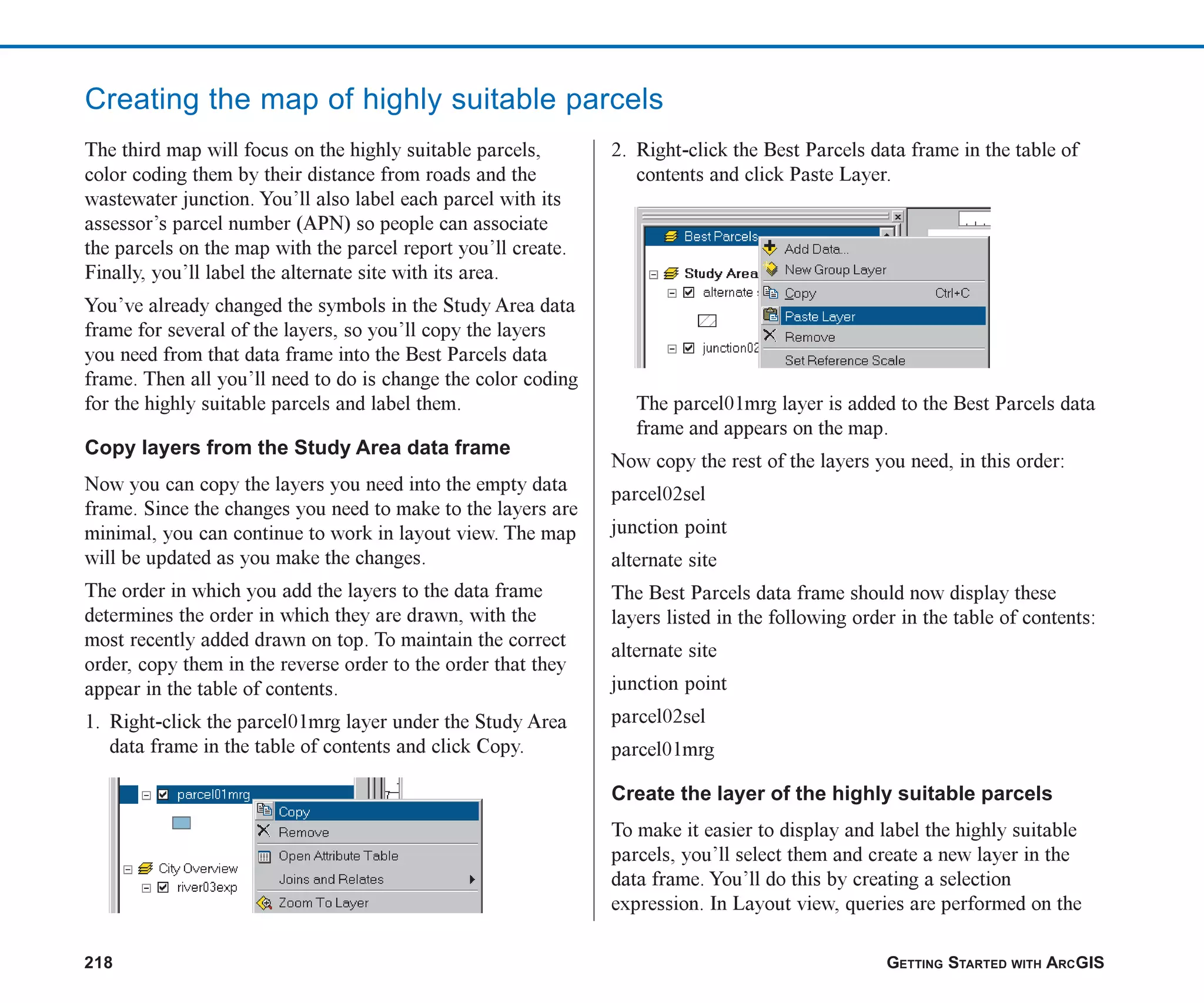 218 GETTING STARTED WITH ARCGIS
Creating the map of highly suitable parcels
The third map will focus on the highly suitable parcels,
color coding them by their distance from roads and the
wastewater junction. You’ll also label each parcel with its
assessor’s parcel number (APN) so people can associate
the parcels on the map with the parcel report you’ll create.
Finally, you’ll label the alternate site with its area.
You’ve already changed the symbols in the Study Area data
frame for several of the layers, so you’ll copy the layers
you need from that data frame into the Best Parcels data
frame. Then all you’ll need to do is change the color coding
for the highly suitable parcels and label them.
Copy layers from the Study Area data frame
Now you can copy the layers you need into the empty data
frame. Since the changes you need to make to the layers are
minimal, you can continue to work in layout view. The map
will be updated as you make the changes.
The order in which you add the layers to the data frame
determines the order in which they are drawn, with the
most recently added drawn on top. To maintain the correct
order, copy them in the reverse order to the order that they
appear in the table of contents.
1. Right-click the parcel01mrg layer under the Study Area
data frame in the table of contents and click Copy.
2. Right-click the Best Parcels data frame in the table of
contents and click Paste Layer.
The parcel01mrg layer is added to the Best Parcels data
frame and appears on the map.
Now copy the rest of the layers you need, in this order:
parcel02sel
junction point
alternate site
The Best Parcels data frame should now display these
layers listed in the following order in the table of contents:
alternate site
junction point
parcel02sel
parcel01mrg
Create the layer of the highly suitable parcels
To make it easier to display and label the highly suitable
parcels, you’ll select them and create a new layer in the
data frame. You’ll do this by creating a selection
expression. In Layout view, queries are performed on the
ch08.p65 02/15/2001, 4:10 PM
218
 