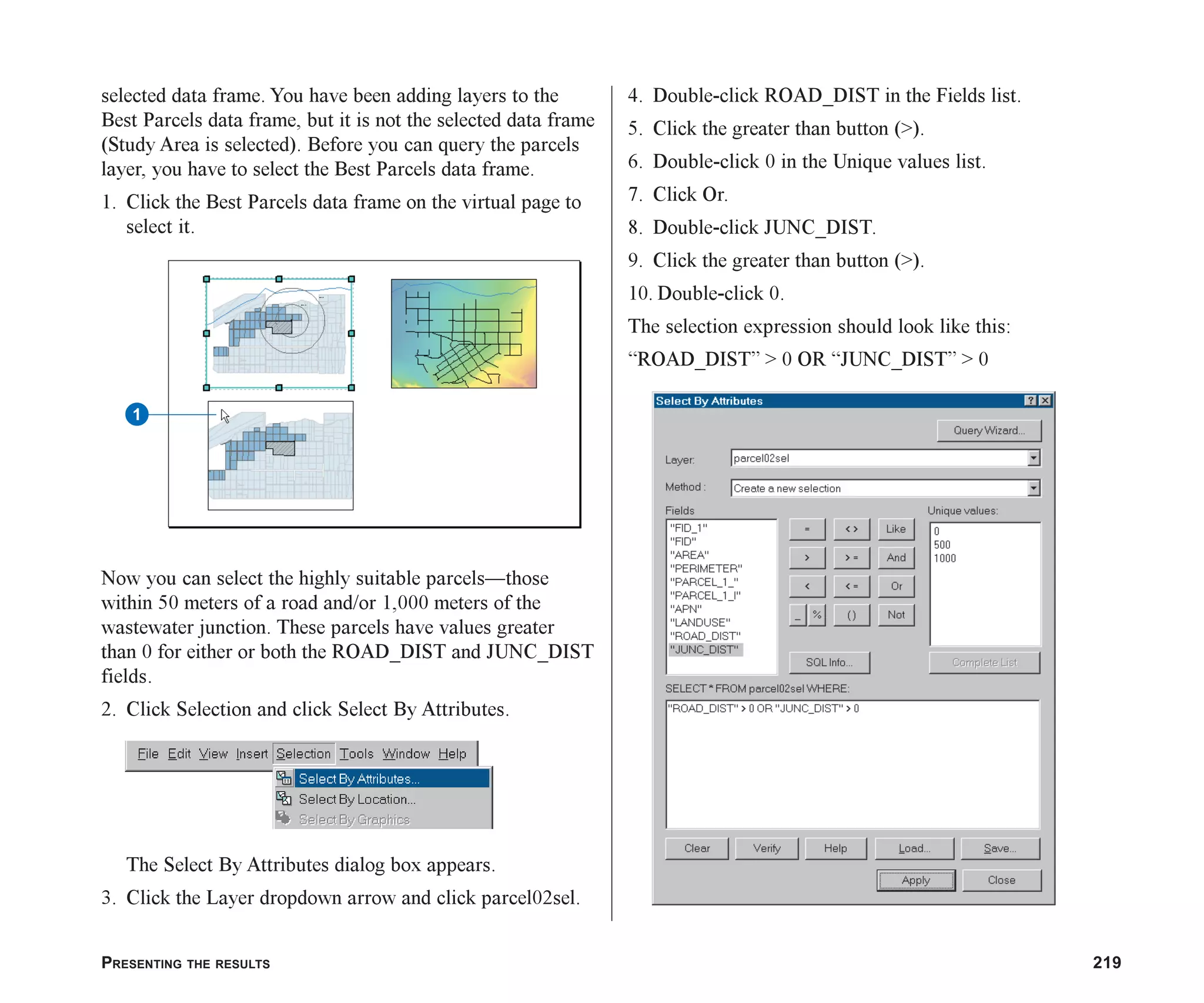 PRESENTING THE RESULTS 219
selected data frame. You have been adding layers to the
Best Parcels data frame, but it is not the selected data frame
(Study Area is selected). Before you can query the parcels
layer, you have to select the Best Parcels data frame.
1. Click the Best Parcels data frame on the virtual page to
select it.
Now you can select the highly suitable parcels—those
within 50 meters of a road and/or 1,000 meters of the
wastewater junction. These parcels have values greater
than 0 for either or both the ROAD_DIST and JUNC_DIST
fields.
2. Click Selection and click Select By Attributes.
The Select By Attributes dialog box appears.
3. Click the Layer dropdown arrow and click parcel02sel.
4. Double-click ROAD_DIST in the Fields list.
5. Click the greater than button (>).
6. Double-click 0 in the Unique values list.
7. Click Or.
8. Double-click JUNC_DIST.
9. Click the greater than button (>).
10. Double-click 0.
The selection expression should look like this:
“ROAD_DIST” > 0 OR “JUNC_DIST” > 0
1
ch08.p65 02/15/2001, 4:10 PM
219
 