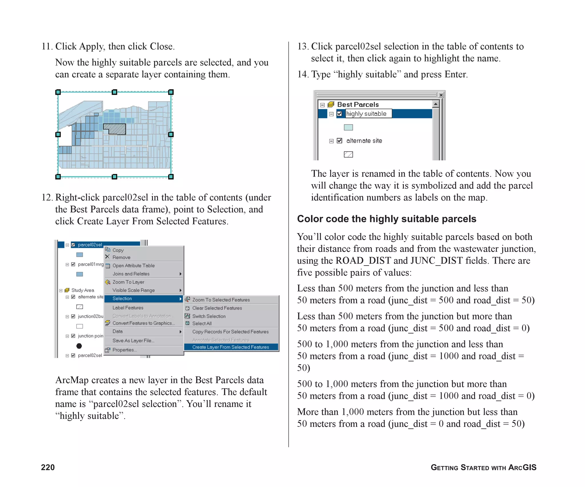 220 GETTING STARTED WITH ARCGIS
11. Click Apply, then click Close.
Now the highly suitable parcels are selected, and you
can create a separate layer containing them.
12. Right-click parcel02sel in the table of contents (under
the Best Parcels data frame), point to Selection, and
click Create Layer From Selected Features.
ArcMap creates a new layer in the Best Parcels data
frame that contains the selected features. The default
name is “parcel02sel selection”. You’ll rename it
“highly suitable”.
13. Click parcel02sel selection in the table of contents to
select it, then click again to highlight the name.
14. Type “highly suitable” and press Enter.
The layer is renamed in the table of contents. Now you
will change the way it is symbolized and add the parcel
identification numbers as labels on the map.
Color code the highly suitable parcels
You’ll color code the highly suitable parcels based on both
their distance from roads and from the wastewater junction,
using the ROAD_DIST and JUNC_DIST fields. There are
five possible pairs of values:
Less than 500 meters from the junction and less than
50 meters from a road (junc_dist = 500 and road_dist = 50)
Less than 500 meters from the junction but more than
50 meters from a road (junc_dist = 500 and road_dist = 0)
500 to 1,000 meters from the junction and less than
50 meters from a road (junc_dist = 1000 and road_dist =
50)
500 to 1,000 meters from the junction but more than
50 meters from a road (junc_dist = 1000 and road_dist = 0)
More than 1,000 meters from the junction but less than
50 meters from a road (junc_dist = 0 and road_dist = 50)
ch08.p65 02/15/2001, 4:11 PM
220
 