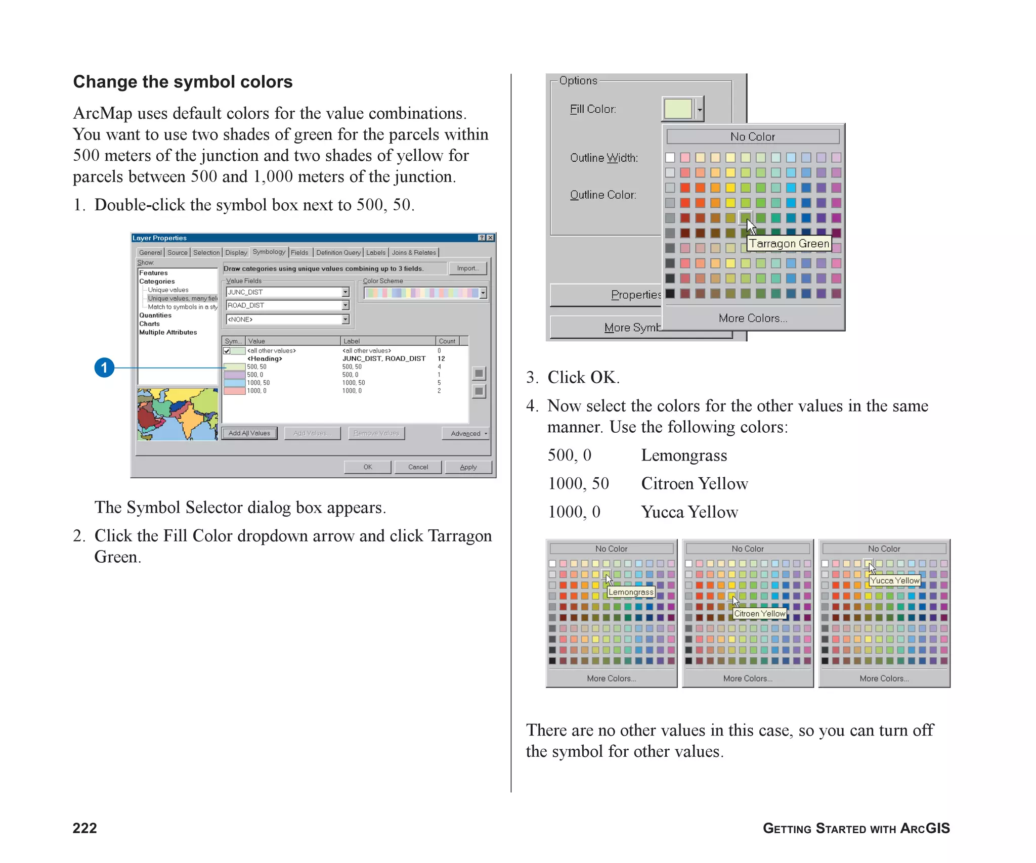 222 GETTING STARTED WITH ARCGIS
Change the symbol colors
ArcMap uses default colors for the value combinations.
You want to use two shades of green for the parcels within
500 meters of the junction and two shades of yellow for
parcels between 500 and 1,000 meters of the junction.
1. Double-click the symbol box next to 500, 50.
The Symbol Selector dialog box appears.
2. Click the Fill Color dropdown arrow and click Tarragon
Green.
3. Click OK.
4. Now select the colors for the other values in the same
manner. Use the following colors:
500, 0 Lemongrass
1000, 50 Citroen Yellow
1000, 0 Yucca Yellow
There are no other values in this case, so you can turn off
the symbol for other values.
1
ch08.p65 02/15/2001, 4:11 PM
222
 