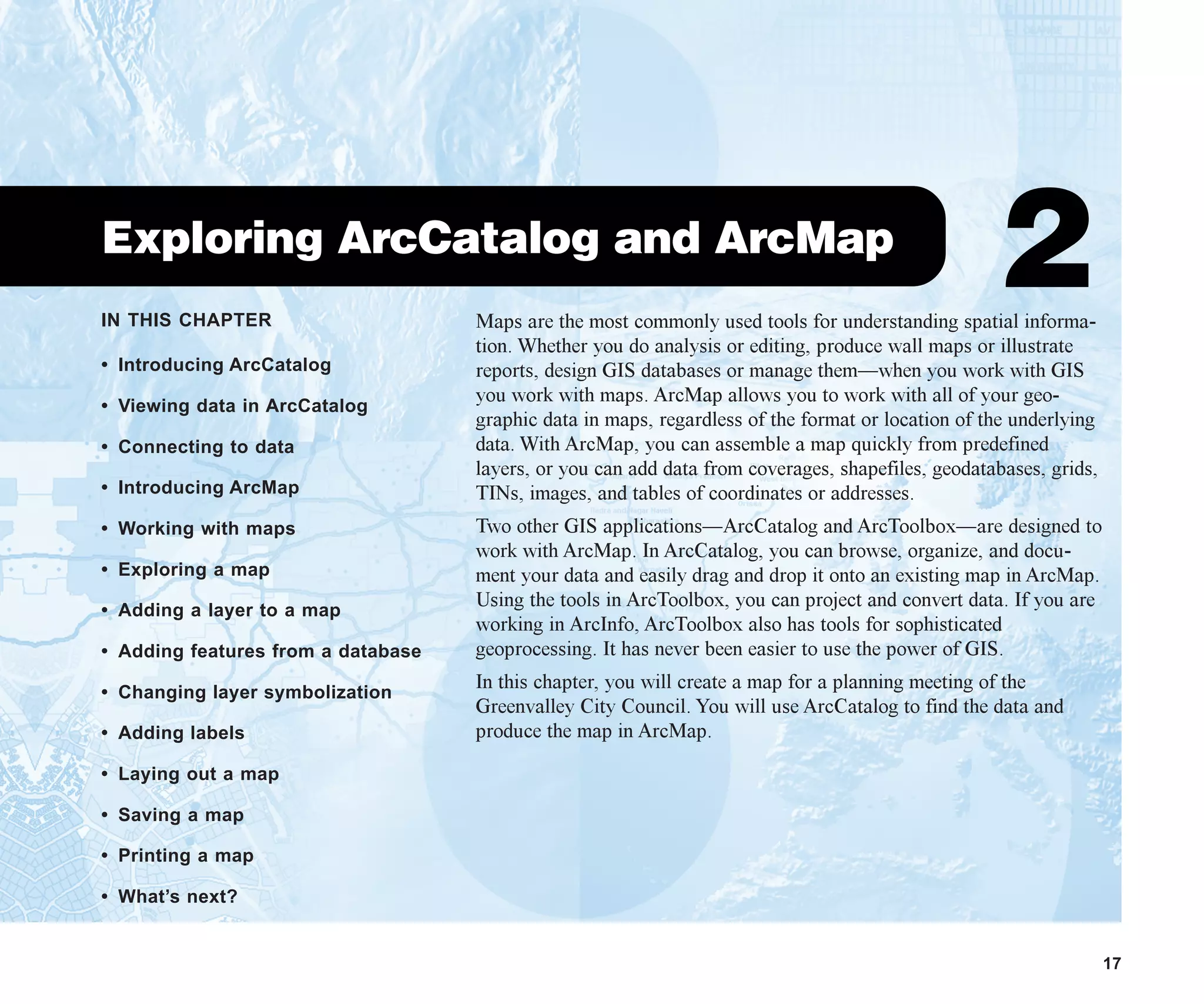 IN THIS CHAPTER
17
Exploring ArcCatalog and ArcMap
2
• Introducing ArcCatalog
• Viewing data in ArcCatalog
• Connecting to data
• Introducing ArcMap
• Working with maps
• Exploring a map
• Adding a layer to a map
• Adding features from a database
• Changing layer symbolization
• Adding labels
• Laying out a map
• Saving a map
• Printing a map
• What’s next?
Maps are the most commonly used tools for understanding spatial informa-
tion. Whether you do analysis or editing, produce wall maps or illustrate
reports, design GIS databases or manage them—when you work with GIS
you work with maps. ArcMap allows you to work with all of your geo-
graphic data in maps, regardless of the format or location of the underlying
data. With ArcMap, you can assemble a map quickly from predefined
layers, or you can add data from coverages, shapefiles, geodatabases, grids,
TINs, images, and tables of coordinates or addresses.
Two other GIS applications—ArcCatalog and ArcToolbox—are designed to
work with ArcMap. In ArcCatalog, you can browse, organize, and docu-
ment your data and easily drag and drop it onto an existing map in ArcMap.
Using the tools in ArcToolbox, you can project and convert data. If you are
working in ArcInfo, ArcToolbox also has tools for sophisticated
geoprocessing. It has never been easier to use the power of GIS.
In this chapter, you will create a map for a planning meeting of the
Greenvalley City Council. You will use ArcCatalog to find the data and
produce the map in ArcMap.
ch2.p65 02/16/2001, 8:56 AM
17
 