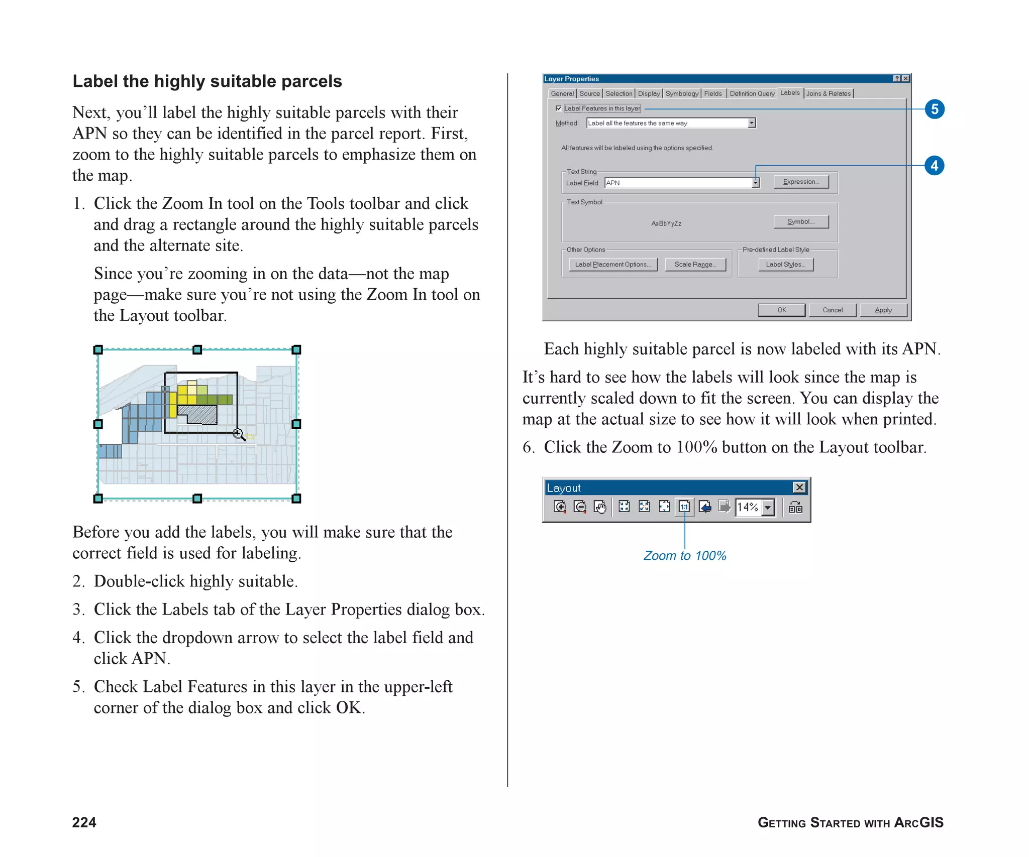 224 GETTING STARTED WITH ARCGIS
Label the highly suitable parcels
Next, you’ll label the highly suitable parcels with their
APN so they can be identified in the parcel report. First,
zoom to the highly suitable parcels to emphasize them on
the map.
1. Click the Zoom In tool on the Tools toolbar and click
and drag a rectangle around the highly suitable parcels
and the alternate site.
Since you’re zooming in on the data—not the map
page—make sure you’re not using the Zoom In tool on
the Layout toolbar.
Before you add the labels, you will make sure that the
correct field is used for labeling.
2. Double-click highly suitable.
3. Click the Labels tab of the Layer Properties dialog box.
4. Click the dropdown arrow to select the label field and
click APN.
5. Check Label Features in this layer in the upper-left
corner of the dialog box and click OK.
Each highly suitable parcel is now labeled with its APN.
It’s hard to see how the labels will look since the map is
currently scaled down to fit the screen. You can display the
map at the actual size to see how it will look when printed.
6. Click the Zoom to 100% button on the Layout toolbar.
Zoom to 100%
5
4
ch08.p65 02/15/2001, 4:11 PM
224
 