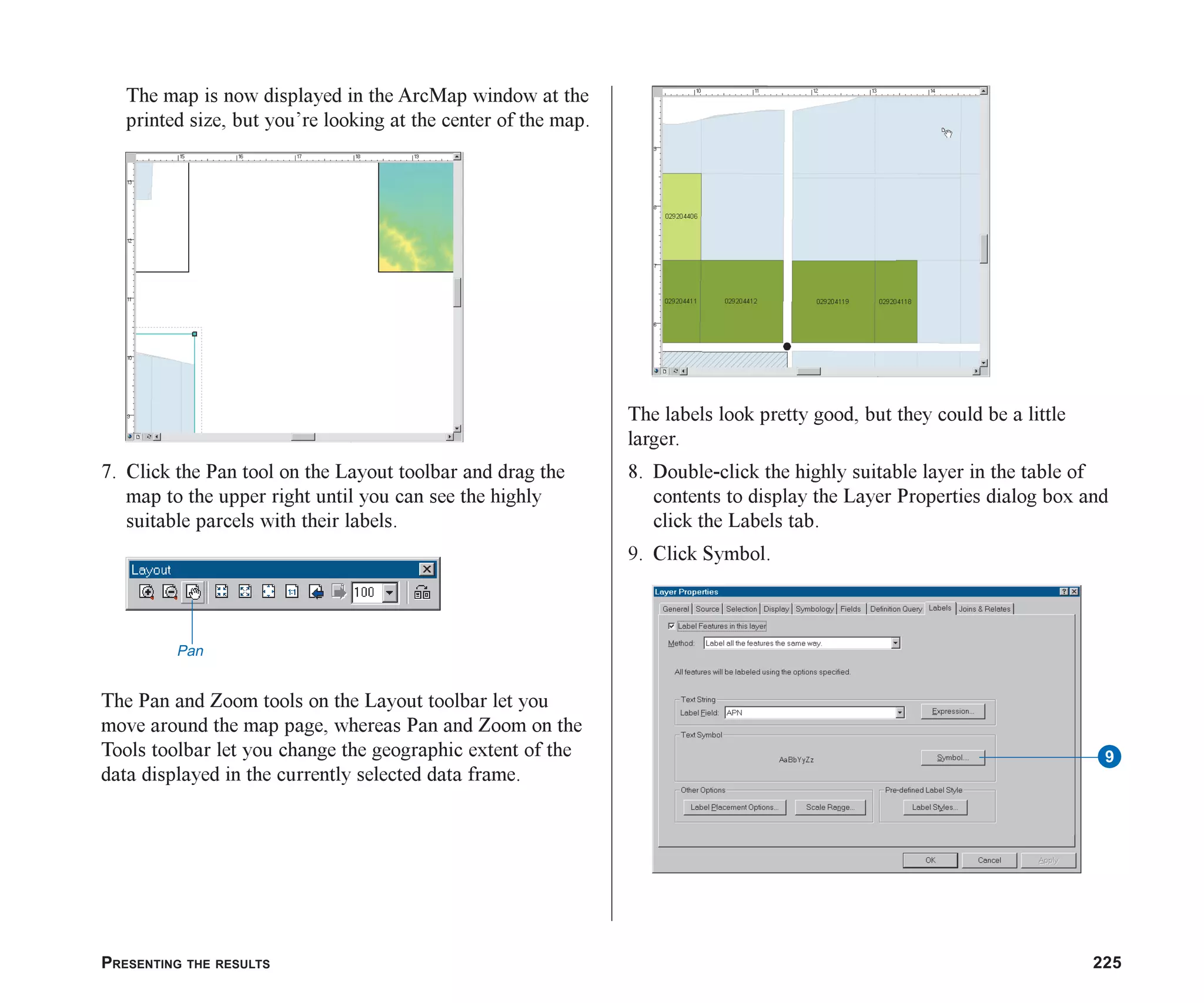 PRESENTING THE RESULTS 225
The map is now displayed in the ArcMap window at the
printed size, but you’re looking at the center of the map.
7. Click the Pan tool on the Layout toolbar and drag the
map to the upper right until you can see the highly
suitable parcels with their labels.
The Pan and Zoom tools on the Layout toolbar let you
move around the map page, whereas Pan and Zoom on the
Tools toolbar let you change the geographic extent of the
data displayed in the currently selected data frame.
The labels look pretty good, but they could be a little
larger.
8. Double-click the highly suitable layer in the table of
contents to display the Layer Properties dialog box and
click the Labels tab.
9. Click Symbol.
Pan
9
ch08.p65 02/15/2001, 4:11 PM
225
 