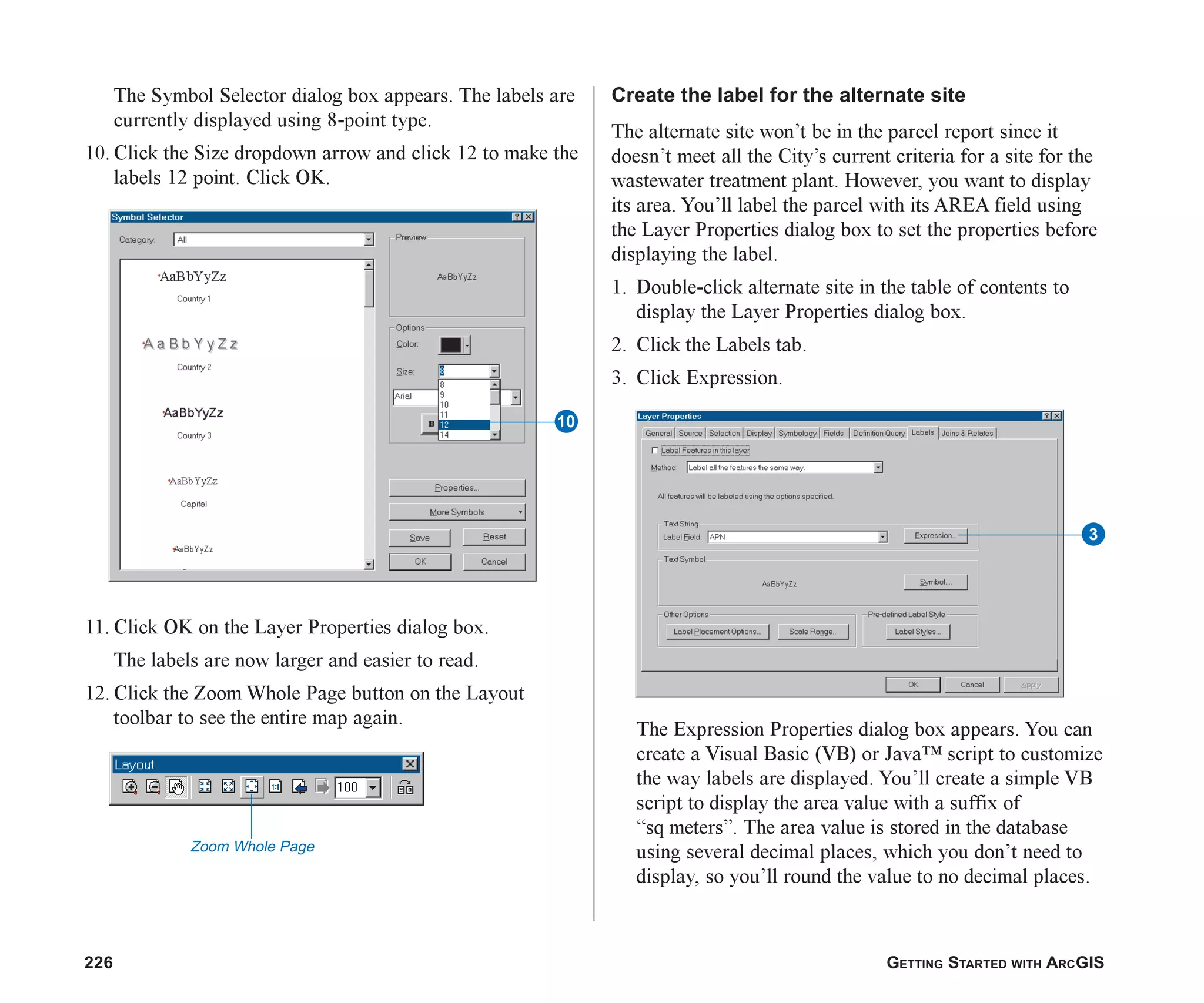 226 GETTING STARTED WITH ARCGIS
The Symbol Selector dialog box appears. The labels are
currently displayed using 8-point type.
10. Click the Size dropdown arrow and click 12 to make the
labels 12 point. Click OK.
11. Click OK on the Layer Properties dialog box.
The labels are now larger and easier to read.
12. Click the Zoom Whole Page button on the Layout
toolbar to see the entire map again.
Create the label for the alternate site
The alternate site won’t be in the parcel report since it
doesn’t meet all the City’s current criteria for a site for the
wastewater treatment plant. However, you want to display
its area. You’ll label the parcel with its AREA field using
the Layer Properties dialog box to set the properties before
displaying the label.
1. Double-click alternate site in the table of contents to
display the Layer Properties dialog box.
2. Click the Labels tab.
3. Click Expression.
The Expression Properties dialog box appears. You can
create a Visual Basic (VB) or Java™ script to customize
the way labels are displayed. You’ll create a simple VB
script to display the area value with a suffix of
“sq meters”. The area value is stored in the database
using several decimal places, which you don’t need to
display, so you’ll round the value to no decimal places.
Zoom Whole Page
Q
3
ch08.p65 02/15/2001, 4:11 PM
226
 