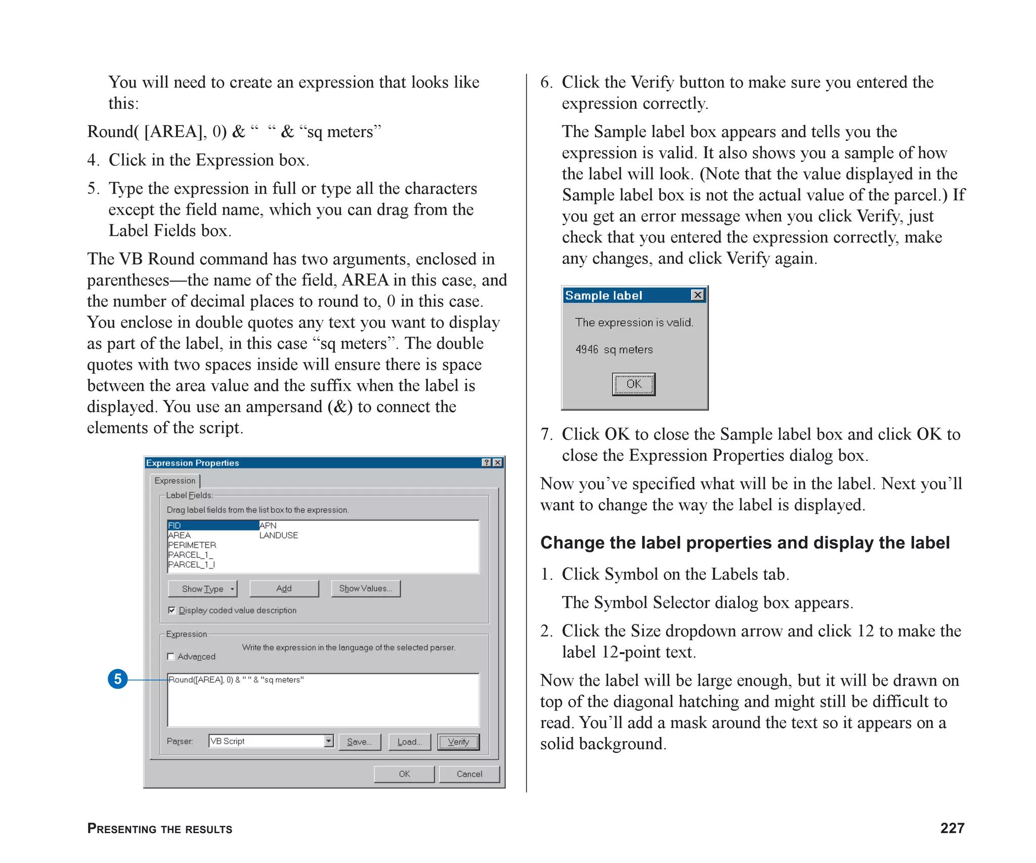 PRESENTING THE RESULTS 227
You will need to create an expression that looks like
this:
Round( [AREA], 0) & “ “ & “sq meters”
4. Click in the Expression box.
5. Type the expression in full or type all the characters
except the field name, which you can drag from the
Label Fields box.
The VB Round command has two arguments, enclosed in
parentheses—the name of the field, AREA in this case, and
the number of decimal places to round to, 0 in this case.
You enclose in double quotes any text you want to display
as part of the label, in this case “sq meters”. The double
quotes with two spaces inside will ensure there is space
between the area value and the suffix when the label is
displayed. You use an ampersand (&) to connect the
elements of the script.
6. Click the Verify button to make sure you entered the
expression correctly.
The Sample label box appears and tells you the
expression is valid. It also shows you a sample of how
the label will look. (Note that the value displayed in the
Sample label box is not the actual value of the parcel.) If
you get an error message when you click Verify, just
check that you entered the expression correctly, make
any changes, and click Verify again.
7. Click OK to close the Sample label box and click OK to
close the Expression Properties dialog box.
Now you’ve specified what will be in the label. Next you’ll
want to change the way the label is displayed.
Change the label properties and display the label
1. Click Symbol on the Labels tab.
The Symbol Selector dialog box appears.
2. Click the Size dropdown arrow and click 12 to make the
label 12-point text.
Now the label will be large enough, but it will be drawn on
top of the diagonal hatching and might still be difficult to
read. You’ll add a mask around the text so it appears on a
solid background.
5
ch08.p65 02/15/2001, 4:11 PM
227
 