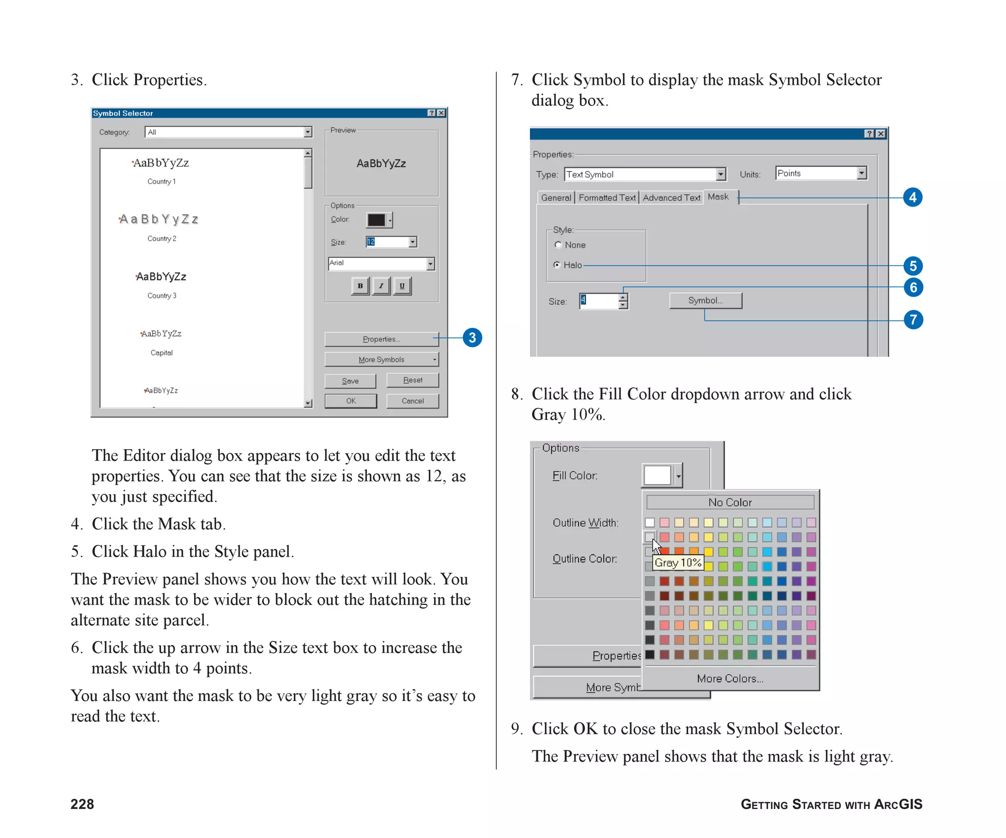 228 GETTING STARTED WITH ARCGIS
3. Click Properties.
The Editor dialog box appears to let you edit the text
properties. You can see that the size is shown as 12, as
you just specified.
4. Click the Mask tab.
5. Click Halo in the Style panel.
The Preview panel shows you how the text will look. You
want the mask to be wider to block out the hatching in the
alternate site parcel.
6. Click the up arrow in the Size text box to increase the
mask width to 4 points.
You also want the mask to be very light gray so it’s easy to
read the text.
7. Click Symbol to display the mask Symbol Selector
dialog box.
8. Click the Fill Color dropdown arrow and click
Gray 10%.
9. Click OK to close the mask Symbol Selector.
The Preview panel shows that the mask is light gray.
3
4
5
6
7
ch08.p65 02/15/2001, 4:11 PM
228
 