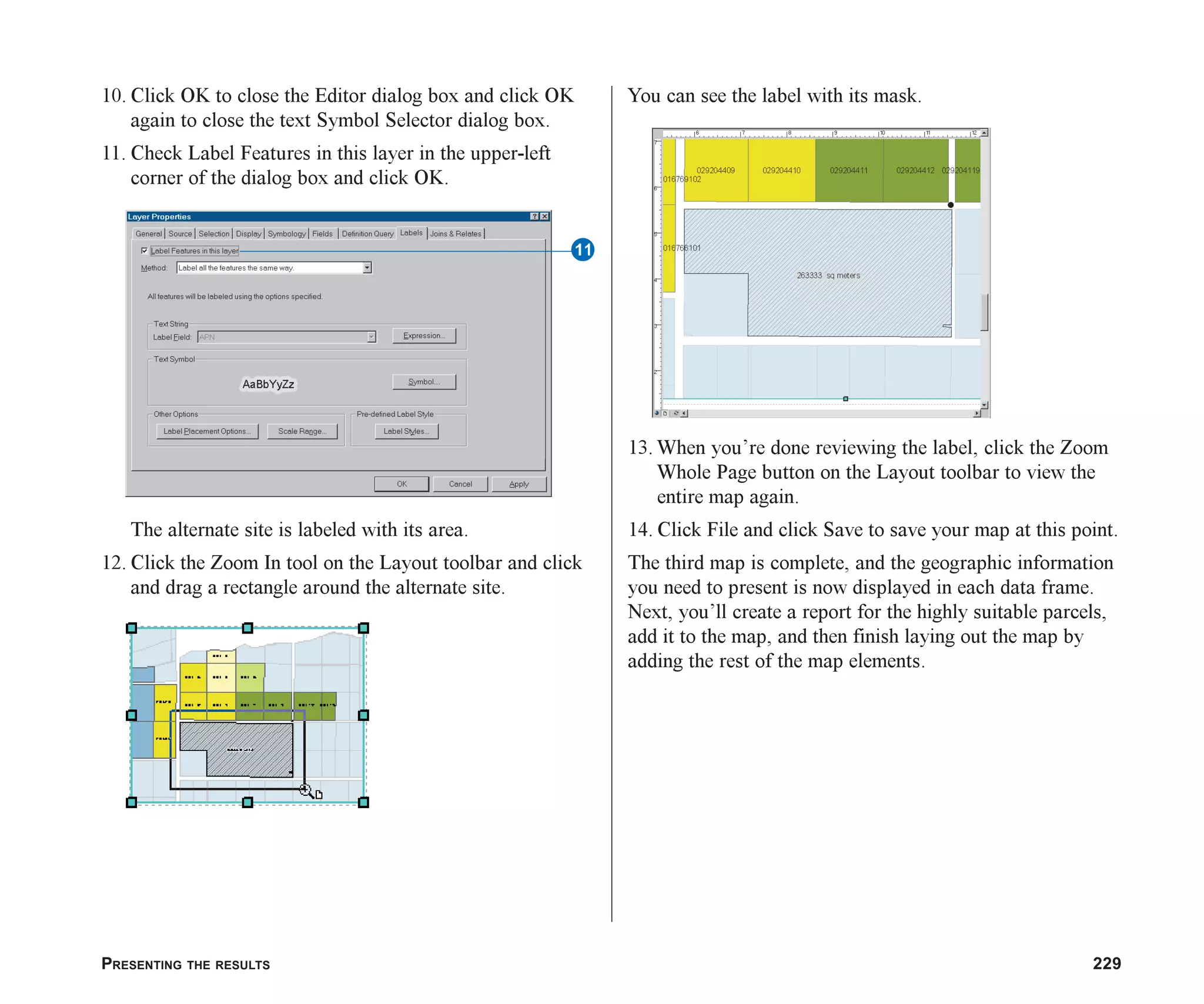 PRESENTING THE RESULTS 229
10. Click OK to close the Editor dialog box and click OK
again to close the text Symbol Selector dialog box.
11. Check Label Features in this layer in the upper-left
corner of the dialog box and click OK.
The alternate site is labeled with its area.
12. Click the Zoom In tool on the Layout toolbar and click
and drag a rectangle around the alternate site.
You can see the label with its mask.
13. When you’re done reviewing the label, click the Zoom
Whole Page button on the Layout toolbar to view the
entire map again.
14. Click File and click Save to save your map at this point.
The third map is complete, and the geographic information
you need to present is now displayed in each data frame.
Next, you’ll create a report for the highly suitable parcels,
add it to the map, and then finish laying out the map by
adding the rest of the map elements.
W
ch08.p65 02/15/2001, 4:11 PM
229
 