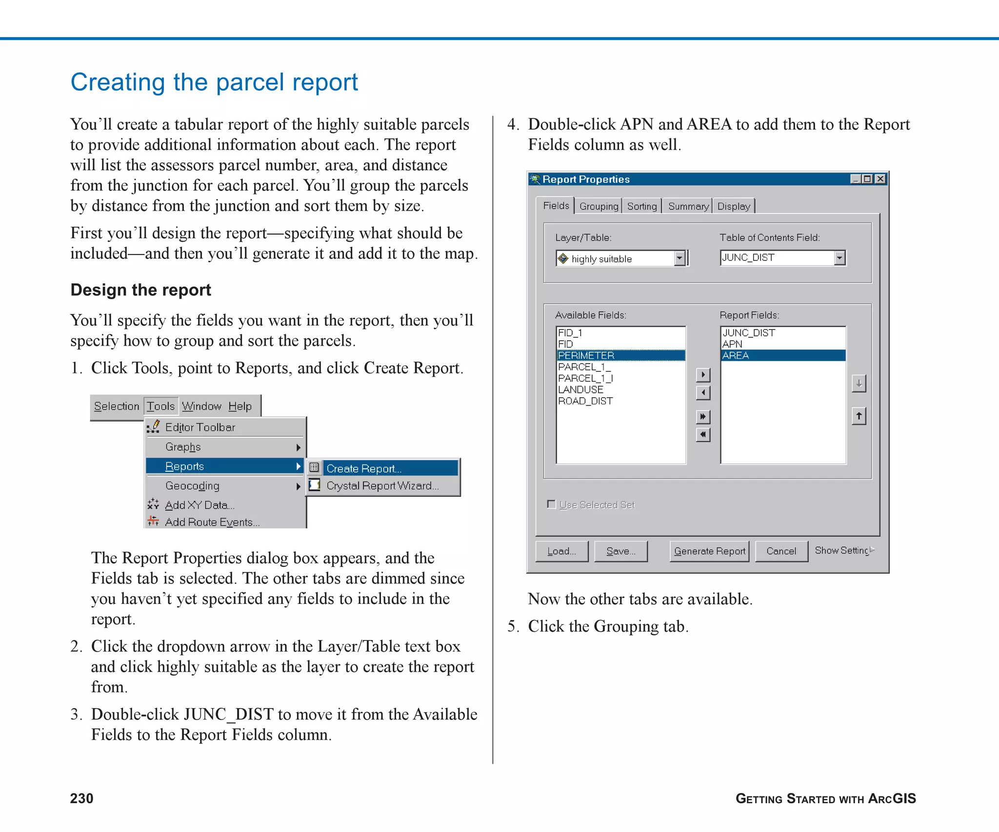 230 GETTING STARTED WITH ARCGIS
Creating the parcel report
You’ll create a tabular report of the highly suitable parcels
to provide additional information about each. The report
will list the assessors parcel number, area, and distance
from the junction for each parcel. You’ll group the parcels
by distance from the junction and sort them by size.
First you’ll design the report—specifying what should be
included—and then you’ll generate it and add it to the map.
Design the report
You’ll specify the fields you want in the report, then you’ll
specify how to group and sort the parcels.
1. Click Tools, point to Reports, and click Create Report.
The Report Properties dialog box appears, and the
Fields tab is selected. The other tabs are dimmed since
you haven’t yet specified any fields to include in the
report.
2. Click the dropdown arrow in the Layer/Table text box
and click highly suitable as the layer to create the report
from.
3. Double-click JUNC_DIST to move it from the Available
Fields to the Report Fields column.
4. Double-click APN and AREA to add them to the Report
Fields column as well.
Now the other tabs are available.
5. Click the Grouping tab.
ch08.p65 02/15/2001, 4:11 PM
230
 