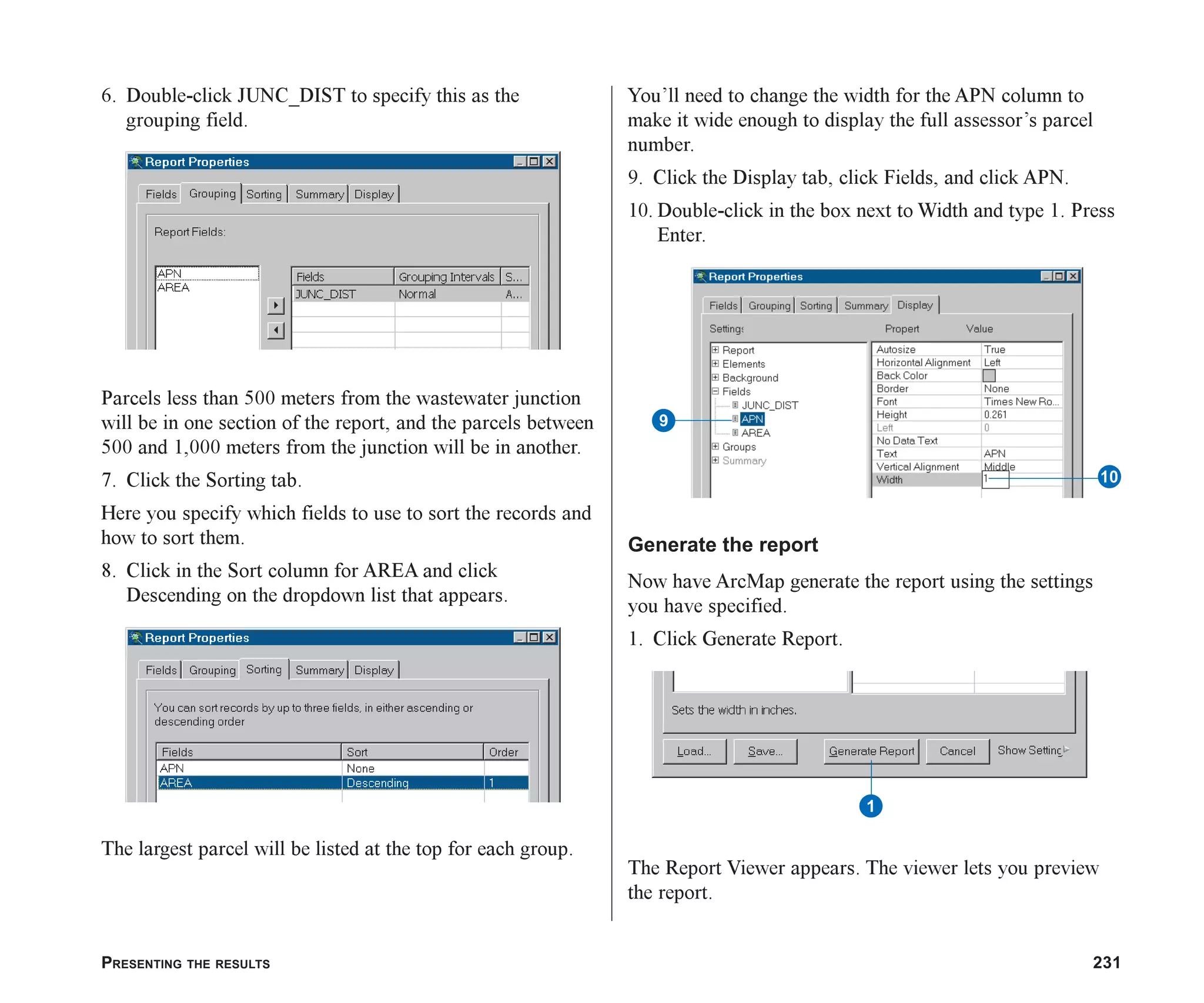 PRESENTING THE RESULTS 231
6. Double-click JUNC_DIST to specify this as the
grouping field.
Parcels less than 500 meters from the wastewater junction
will be in one section of the report, and the parcels between
500 and 1,000 meters from the junction will be in another.
7. Click the Sorting tab.
Here you specify which fields to use to sort the records and
how to sort them.
8. Click in the Sort column for AREA and click
Descending on the dropdown list that appears.
The largest parcel will be listed at the top for each group.
You’ll need to change the width for the APN column to
make it wide enough to display the full assessor’s parcel
number.
9. Click the Display tab, click Fields, and click APN.
10. Double-click in the box next to Width and type 1. Press
Enter.
Generate the report
Now have ArcMap generate the report using the settings
you have specified.
1. Click Generate Report.
The Report Viewer appears. The viewer lets you preview
the report.
1
9
Q
ch08.p65 02/15/2001, 4:11 PM
231
 