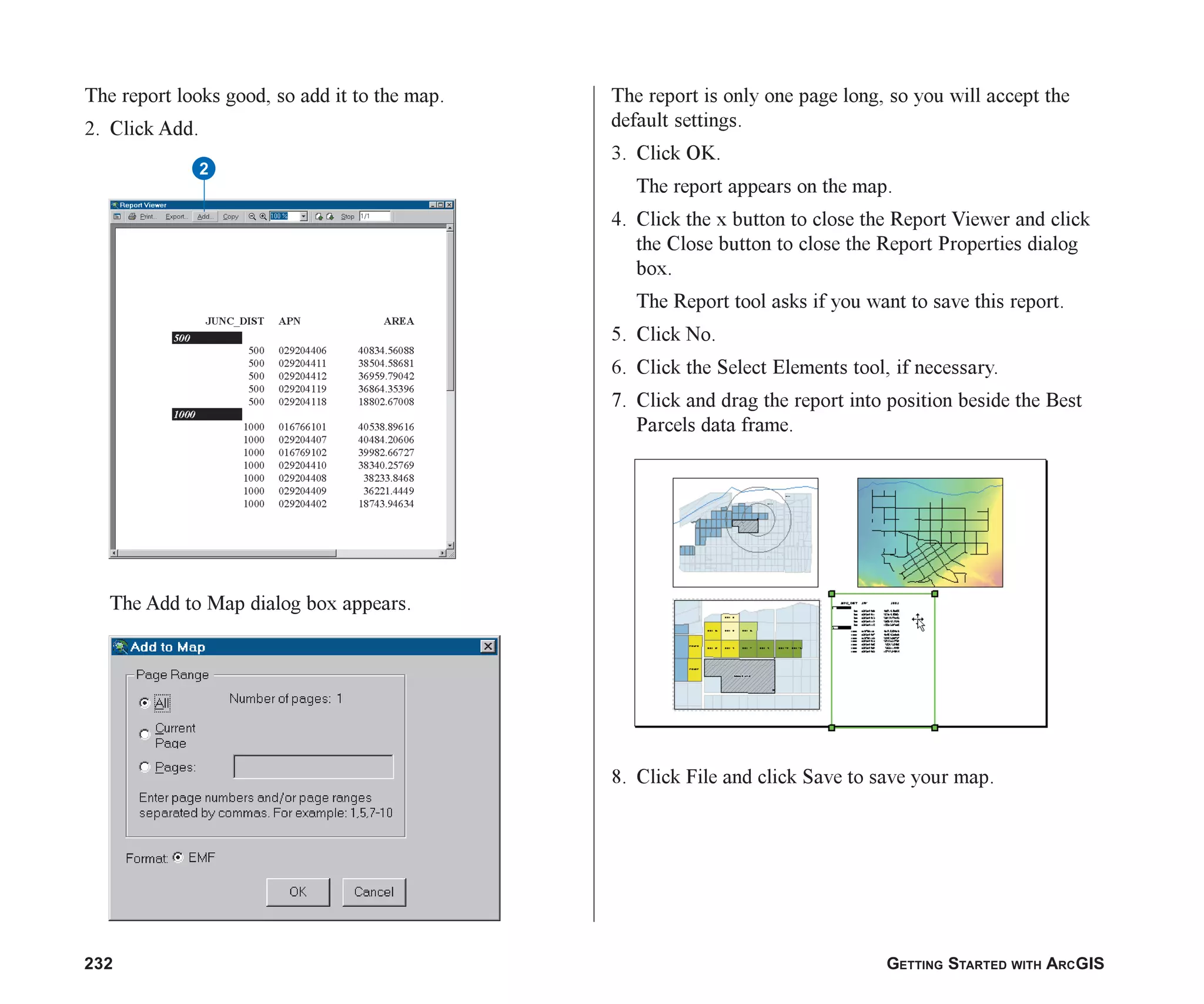 232 GETTING STARTED WITH ARCGIS
The report looks good, so add it to the map.
2. Click Add.
The Add to Map dialog box appears.
The report is only one page long, so you will accept the
default settings.
3. Click OK.
The report appears on the map.
4. Click the x button to close the Report Viewer and click
the Close button to close the Report Properties dialog
box.
The Report tool asks if you want to save this report.
5. Click No.
6. Click the Select Elements tool, if necessary.
7. Click and drag the report into position beside the Best
Parcels data frame.
8. Click File and click Save to save your map.
2
ch08.p65 02/15/2001, 4:11 PM
232
 
