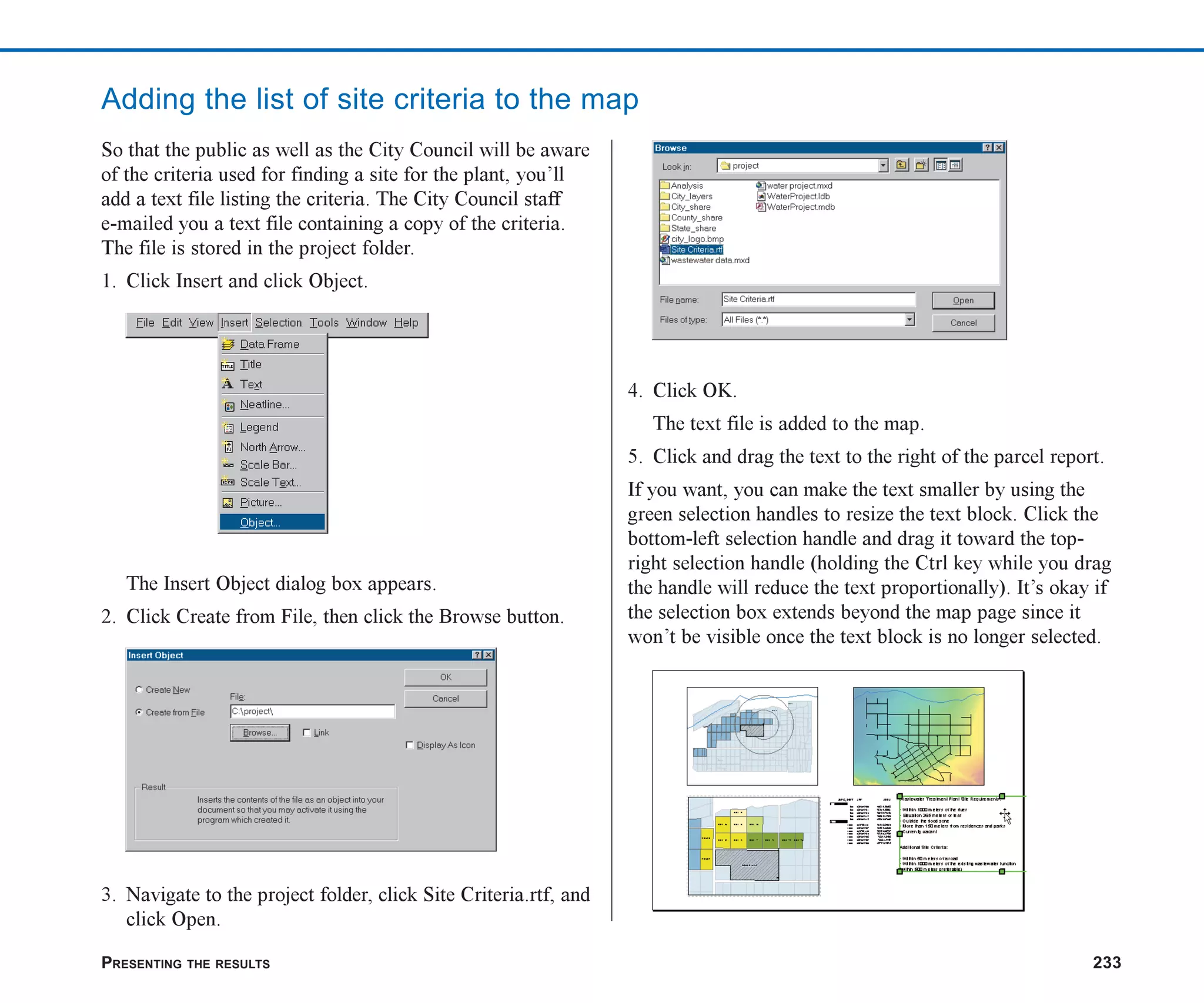 PRESENTING THE RESULTS 233
Adding the list of site criteria to the map
So that the public as well as the City Council will be aware
of the criteria used for finding a site for the plant, you’ll
add a text file listing the criteria. The City Council staff
e-mailed you a text file containing a copy of the criteria.
The file is stored in the project folder.
1. Click Insert and click Object.
The Insert Object dialog box appears.
2. Click Create from File, then click the Browse button.
3. Navigate to the project folder, click Site Criteria.rtf, and
click Open.
4. Click OK.
The text file is added to the map.
5. Click and drag the text to the right of the parcel report.
If you want, you can make the text smaller by using the
green selection handles to resize the text block. Click the
bottom-left selection handle and drag it toward the top-
right selection handle (holding the Ctrl key while you drag
the handle will reduce the text proportionally). It’s okay if
the selection box extends beyond the map page since it
won’t be visible once the text block is no longer selected.
ch08.p65 02/15/2001, 4:11 PM
233
 