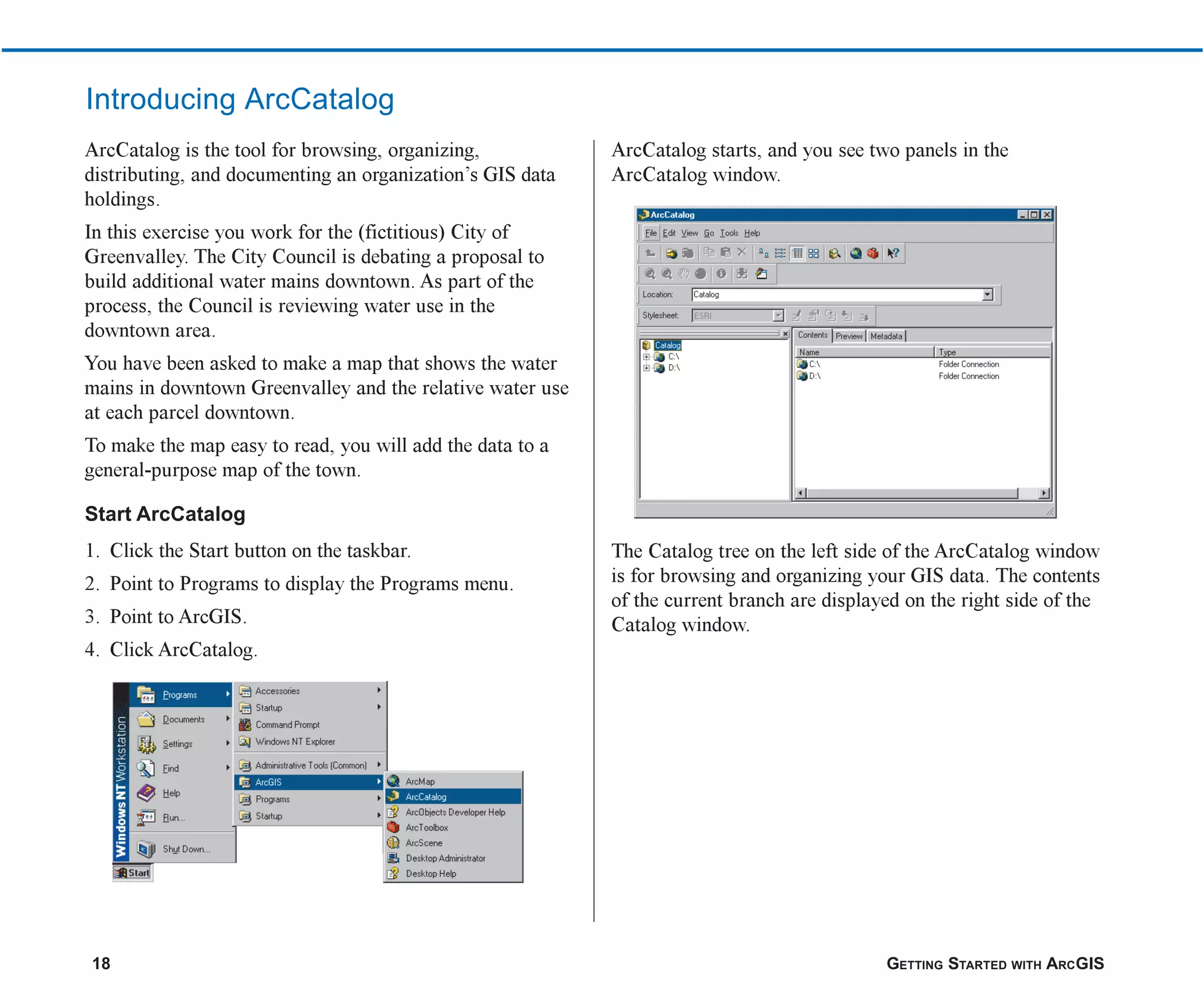 18 GETTING STARTED WITH ARCGIS
Introducing ArcCatalog
ArcCatalog is the tool for browsing, organizing,
distributing, and documenting an organization’s GIS data
holdings.
In this exercise you work for the (fictitious) City of
Greenvalley. The City Council is debating a proposal to
build additional water mains downtown. As part of the
process, the Council is reviewing water use in the
downtown area.
You have been asked to make a map that shows the water
mains in downtown Greenvalley and the relative water use
at each parcel downtown.
To make the map easy to read, you will add the data to a
general-purpose map of the town.
Start ArcCatalog
1. Click the Start button on the taskbar.
2. Point to Programs to display the Programs menu.
3. Point to ArcGIS.
4. Click ArcCatalog.
ArcCatalog starts, and you see two panels in the
ArcCatalog window.
The Catalog tree on the left side of the ArcCatalog window
is for browsing and organizing your GIS data. The contents
of the current branch are displayed on the right side of the
Catalog window.
ch2.p65 02/16/2001, 8:56 AM
18
 