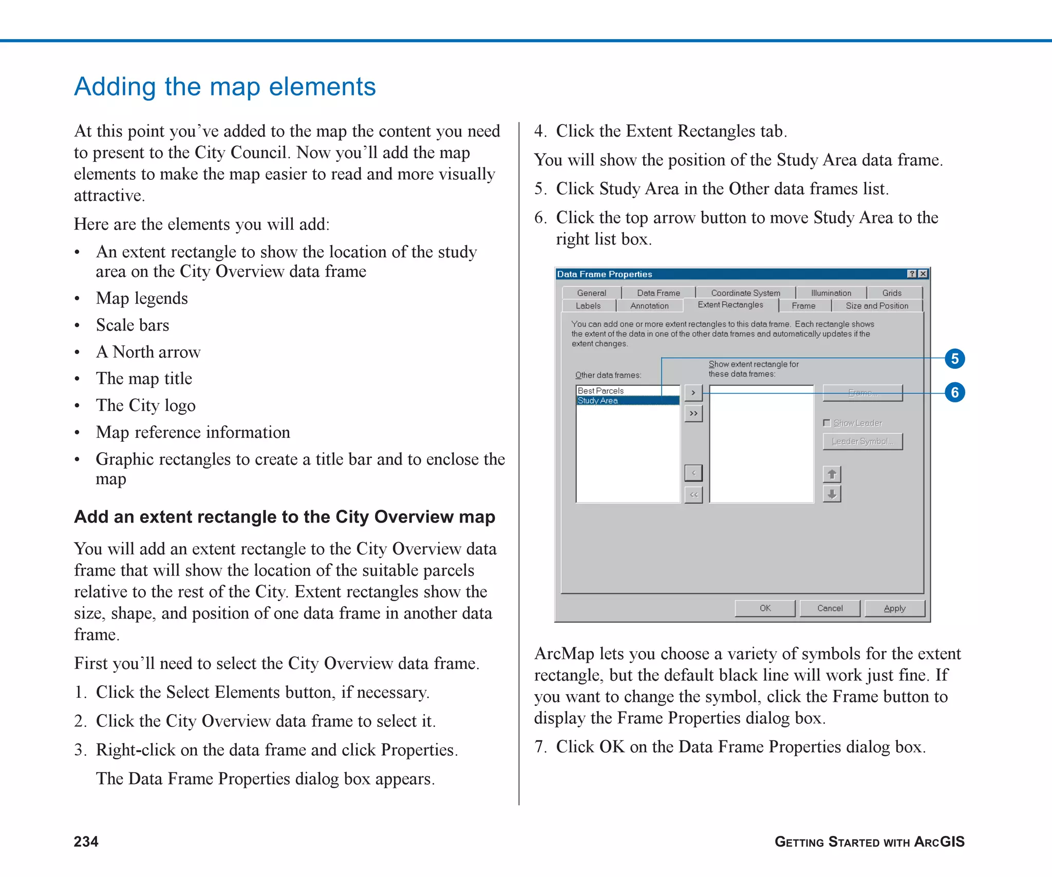 234 GETTING STARTED WITH ARCGIS
Adding the map elements
At this point you’ve added to the map the content you need
to present to the City Council. Now you’ll add the map
elements to make the map easier to read and more visually
attractive.
Here are the elements you will add:
• An extent rectangle to show the location of the study
area on the City Overview data frame
• Map legends
• Scale bars
• A North arrow
• The map title
• The City logo
• Map reference information
• Graphic rectangles to create a title bar and to enclose the
map
Add an extent rectangle to the City Overview map
You will add an extent rectangle to the City Overview data
frame that will show the location of the suitable parcels
relative to the rest of the City. Extent rectangles show the
size, shape, and position of one data frame in another data
frame.
First you’ll need to select the City Overview data frame.
1. Click the Select Elements button, if necessary.
2. Click the City Overview data frame to select it.
3. Right-click on the data frame and click Properties.
The Data Frame Properties dialog box appears.
4. Click the Extent Rectangles tab.
You will show the position of the Study Area data frame.
5. Click Study Area in the Other data frames list.
6. Click the top arrow button to move Study Area to the
right list box.
ArcMap lets you choose a variety of symbols for the extent
rectangle, but the default black line will work just fine. If
you want to change the symbol, click the Frame button to
display the Frame Properties dialog box.
7. Click OK on the Data Frame Properties dialog box.
6
5
ch08.p65 02/15/2001, 4:11 PM
234
 