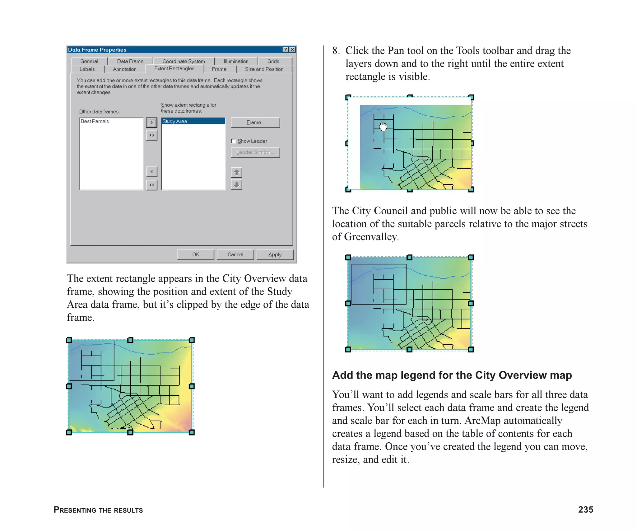 PRESENTING THE RESULTS 235
The extent rectangle appears in the City Overview data
frame, showing the position and extent of the Study
Area data frame, but it’s clipped by the edge of the data
frame.
8. Click the Pan tool on the Tools toolbar and drag the
layers down and to the right until the entire extent
rectangle is visible.
The City Council and public will now be able to see the
location of the suitable parcels relative to the major streets
of Greenvalley.
Add the map legend for the City Overview map
You’ll want to add legends and scale bars for all three data
frames. You’ll select each data frame and create the legend
and scale bar for each in turn. ArcMap automatically
creates a legend based on the table of contents for each
data frame. Once you’ve created the legend you can move,
resize, and edit it.
ch08.p65 02/15/2001, 4:11 PM
235
 