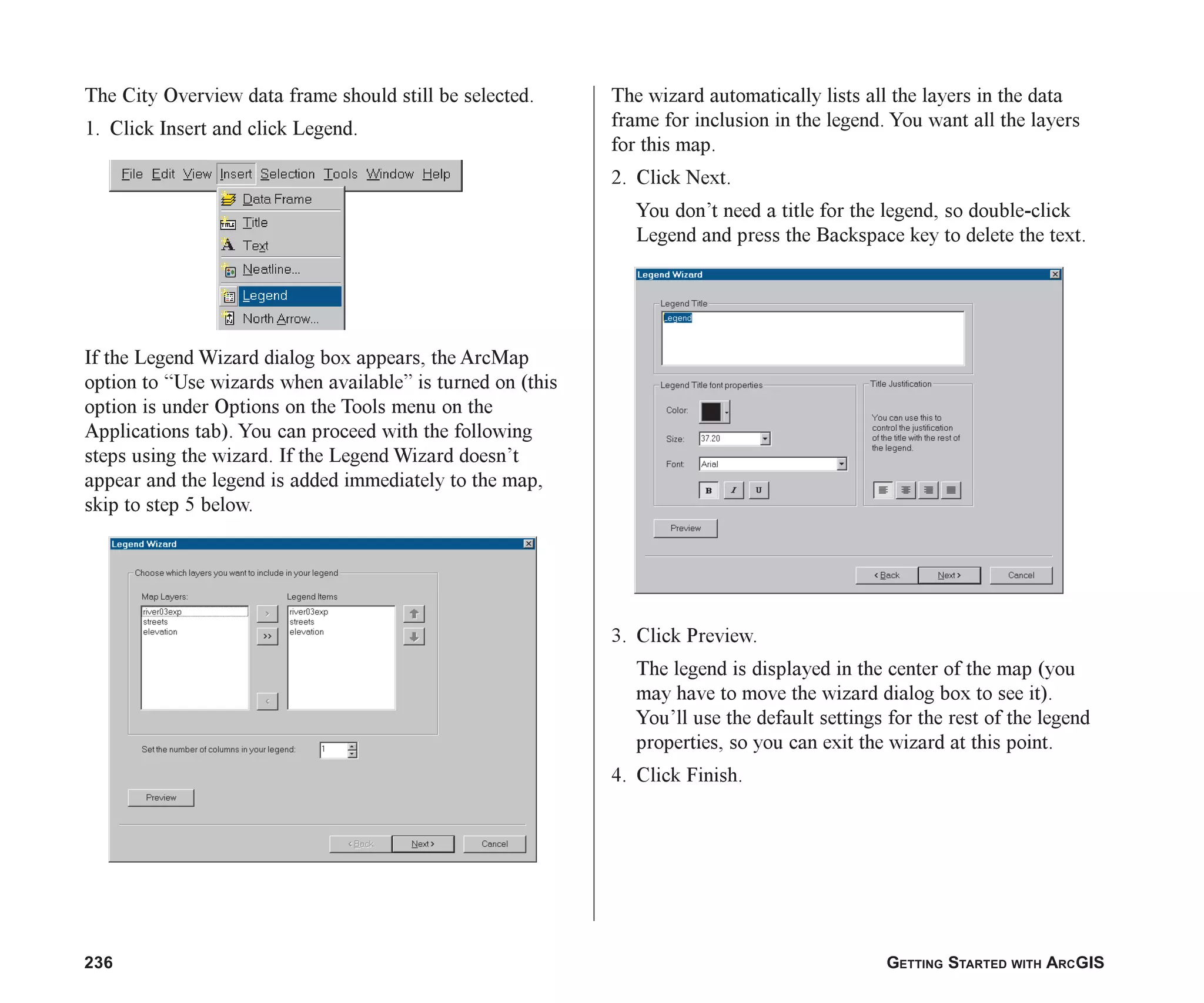 236 GETTING STARTED WITH ARCGIS
The City Overview data frame should still be selected.
1. Click Insert and click Legend.
If the Legend Wizard dialog box appears, the ArcMap
option to “Use wizards when available” is turned on (this
option is under Options on the Tools menu on the
Applications tab). You can proceed with the following
steps using the wizard. If the Legend Wizard doesn’t
appear and the legend is added immediately to the map,
skip to step 5 below.
The wizard automatically lists all the layers in the data
frame for inclusion in the legend. You want all the layers
for this map.
2. Click Next.
You don’t need a title for the legend, so double-click
Legend and press the Backspace key to delete the text.
3. Click Preview.
The legend is displayed in the center of the map (you
may have to move the wizard dialog box to see it).
You’ll use the default settings for the rest of the legend
properties, so you can exit the wizard at this point.
4. Click Finish.
ch08.p65 02/15/2001, 4:11 PM
236
 