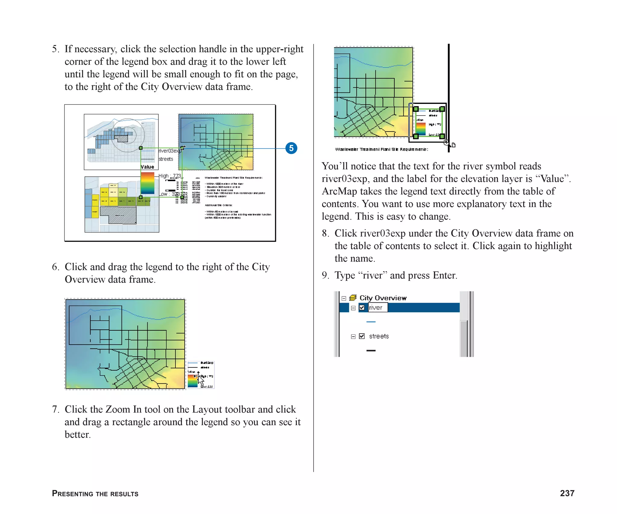 PRESENTING THE RESULTS 237
5. If necessary, click the selection handle in the upper-right
corner of the legend box and drag it to the lower left
until the legend will be small enough to fit on the page,
to the right of the City Overview data frame.
6. Click and drag the legend to the right of the City
Overview data frame.
7. Click the Zoom In tool on the Layout toolbar and click
and drag a rectangle around the legend so you can see it
better.
You’ll notice that the text for the river symbol reads
river03exp, and the label for the elevation layer is “Value”.
ArcMap takes the legend text directly from the table of
contents. You want to use more explanatory text in the
legend. This is easy to change.
8. Click river03exp under the City Overview data frame on
the table of contents to select it. Click again to highlight
the name.
9. Type “river” and press Enter.
5
ch08.p65 02/15/2001, 4:12 PM
237
 
